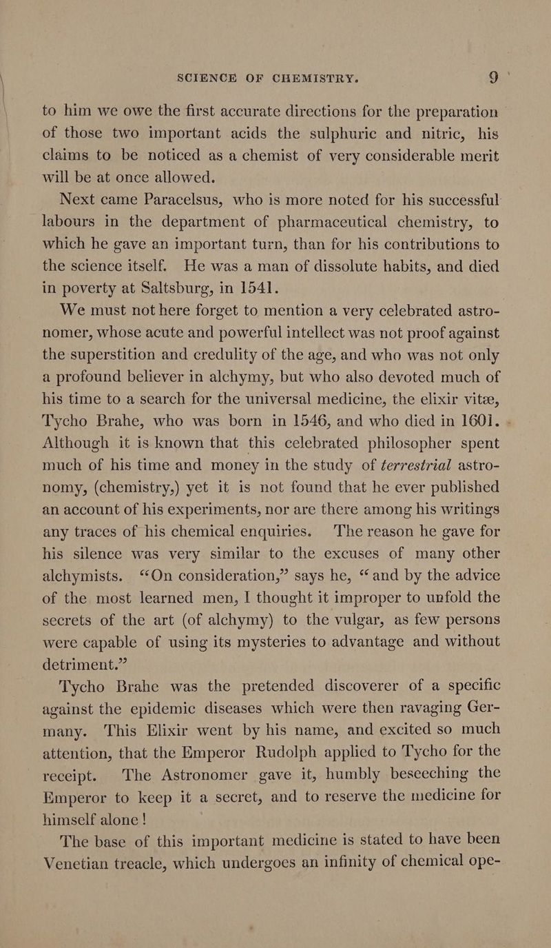 to him we owe the first accurate directions for the preparation of those two important acids the sulphuric and nitric, his claims to be noticed as a chemist of very considerable merit will be at once allowed. Next came Paracelsus, who is more noted for his successful: labours in the department of pharmaceutical chemistry, to which he gave an important turn, than for his contributions to the science itself. He was a man of dissolute habits, and died in poverty at Saltsburg, in 1541. We must not here forget to mention a very celebrated astro- nomer, whose acute and powerful intellect was not proof against the superstition and credulity of the age, and who was not only a profound believer in alchymy, but who also devoted much of his time to a search for the universal medicine, the elixir vitee, Tycho Brahe, who was born in 1546, and who died in 1601. . Although it is known that this celebrated philosopher spent much of his time and money in the study of terrestrial astro- nomy, (chemistry,) yet it is not found that he ever published an account of his experiments, nor are there among his writings any traces of his chemical enquiries. The reason he gave for his silence was very similar to the excuses of many other alchymists. ‘On consideration,” says he, ‘and by the advice of the most learned men, I thought it improper to unfold the secrets of the art (of alchymy) to the vulgar, as few persons were capable of using its mysteries to advantage and without detriment.” Tycho Brahe was the pretended discoverer of a specific against the epidemic diseases which were then ravaging Ger- many. This Elixir went by his name, and excited so much attention, that the Emperor Rudolph applied to Tycho for the receipt. The Astronomer gave it, humbly beseeching the Emperor to keep it a secret, and to reserve the medicine for himself alone ! The base of this important medicine is stated to have been Venetian treacle, which undergoes an infinity of chemical ope-