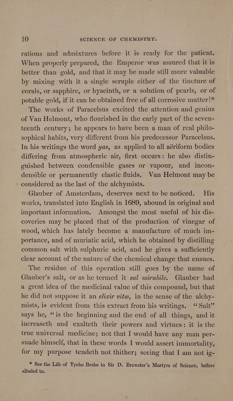 rations and admixtures before it is ready for the patient. When properly prepared, the Emperor was assured that it is better than gold, and that it may be made still more valuable by mixing with it a single scruple either of the tincture of corals, or sapphire, or hyacinth, or a solution of pearls, or of potable gold, if it can be obtained free of all corrosive matter!* The works of Paracelsus excited the attention and genius of Van Helmont, who flourished in the early part of the seven- teenth century; he appears to have been a man of real philo- sophical habits, very different from his predecessor Paracelsus. In his writings the word gas, as applied to all aériform bodies differing from atmospheric air, first occurs: he also distin- guished between condensible gases or vapour, and incon- densible or permanently elastic fluids. Wan Helmont may be considered as the last of the alchymists. Glauber of Amsterdam, deserves next to be noticed. His works, translated into English in 1689, abound in original and important information. Amongst the most useful of his dis- coveries may be placed that of the production of vinegar of wood, which has lately become a manufacture of much im- portance, and of muriatic acid, which he obtained by distilling common salt with sulphuric acid, and he gives a sufficiently clear account of the nature of the chemical change that ensues. The residue of this operation still goes by the name of Glauber’s salt, or as he termed it sal miradile. Glauber had a great idea of the medicinal value of this compound, but that he did not suppose it an elixir vitw, in the sense of the alchy- mists, is evident from this extract from his writings. “Salt” says he, “is the beginning and the end of all things, and it increaseth and exalteth their powers and virtues: it is the true universal medicine; not that I would have any man per- suade himself, that in these words I would assert immortality, for my purpose tendeth not thither; seeing that I am not ig- * See the Life of Tycho Brahe in Sir D. Brewster’s Martyrs of Science, before alluded to.
