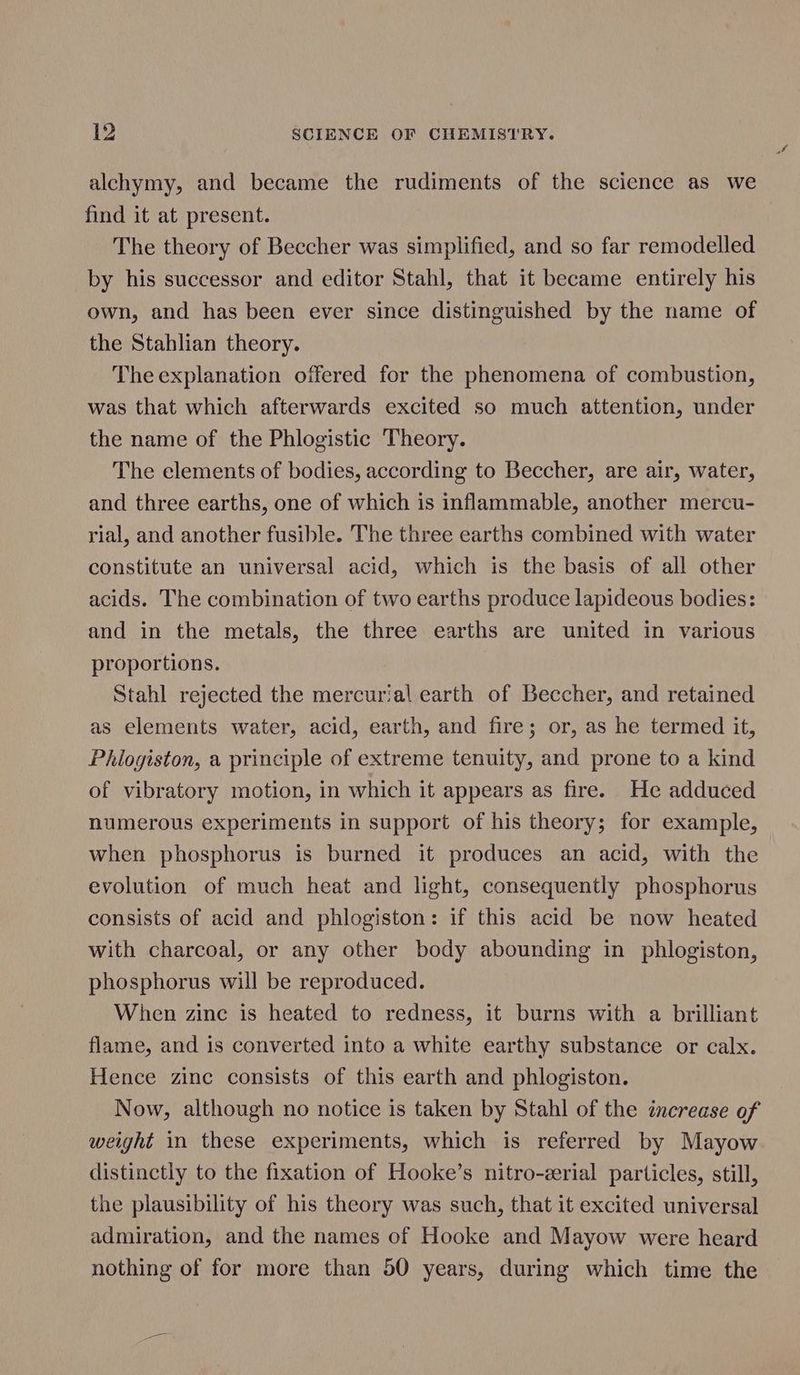 alchymy, and became the rudiments of the science as we find it at present. The theory of Beccher was simplified, and so far remodelled by his successor and editor Stahl, that it became entirely his own, and has been ever since distinguished by the name of the Stahlian theory. The explanation offered for the phenomena of combustion, was that which afterwards excited so much attention, under the name of the Phlogistic Theory. The elements of bodies, according to Beccher, are air, water, and three earths, one of which is inflammable, another mercu- rial, and another fusible. The three earths combined with water constitute an universal acid, which is the basis of all other acids. The combination of two earths produce lapideous bodies: and in the metals, the three earths are united in various proportions. Stahl rejected the mercurial earth of Beccher, and retained as elements water, acid, earth, and fire; or, as he termed it, Philogiston, a principle of extreme tenuity, and prone to a kind of vibratory motion, in which it appears as fire. He adduced numerous experiments in support of his theory; for example, when phosphorus is burned it produces an acid, with the evolution of much heat and light, consequently phosphorus consists of acid and phlogiston: if this acid be now heated with charcoal, or any other body abounding in phlogiston, phosphorus will be reproduced. When zinc is heated to redness, it burns with a brilliant flame, and is converted into a white earthy substance or calx. Hence zinc consists of this earth and phlogiston. Now, although no notice is taken by Stahl of the increase of weight in these experiments, which is referred by Mayow distinctly to the fixation of Hooke’s nitro-zerial particles, still, the plausibility of his theory was such, that it excited universal admiration, and the names of Hooke and Mayow were heard nothing of for more than 50 years, during which time the