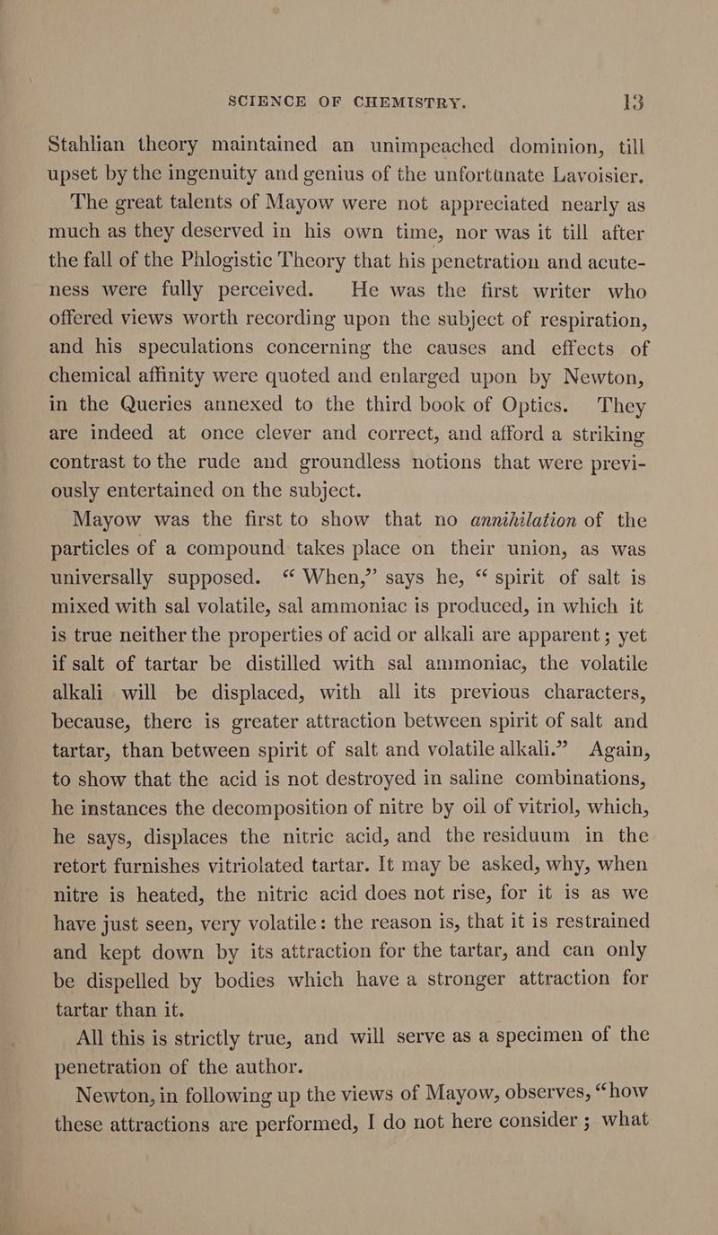 Stahlian theory maintained an unimpeached dominion, till upset by the ingenuity and genius of the unfortunate Lavoisier. The great talents of Mayow were not appreciated nearly as much as they deserved in his own time, nor was it till after the fall of the Phlogistic Theory that his penetration and acute- ness were fully perceived. He was the first writer who offered views worth recording upon the subject of respiration, and his speculations concerning the causes and effects of chemical affinity were quoted and enlarged upon by Newton, in the Queries annexed to the third book of Optics. They are indeed at once clever and correct, and afford a striking contrast to the rude and groundless notions that were previ- ously entertained on the subject. Mayow was the first to show that no annihilation of the particles of a compound takes place on their union, as was universally supposed. “ When,” says he, “ spirit of salt is mixed with sal volatile, sal ammontac is produced, in which it is true neither the properties of acid or alkali are apparent; yet if salt of tartar be distilled with sal ammoniac, the volatile alkali will be displaced, with all its previous characters, because, there is greater attraction between spirit of salt and tartar, than between spirit of salt and volatile alkali.” Again, to show that the acid is not destroyed in saline combinations, he instances the decomposition of nitre by oil of vitriol, which, he says, displaces the nitric acid, and the residuum in the retort furnishes vitriolated tartar. It may be asked, why, when nitre is heated, the nitric acid does not rise, for it is as we have just seen, very volatile: the reason is, that it is restrained and kept down by its attraction for the tartar, and can only be dispelled by bodies which have a stronger attraction for tartar than it. All this is strictly true, and will serve as a specimen of the penetration of the author. Newton, in following up the views of Mayow, observes, “how these attractions are performed, I do not here consider ; what
