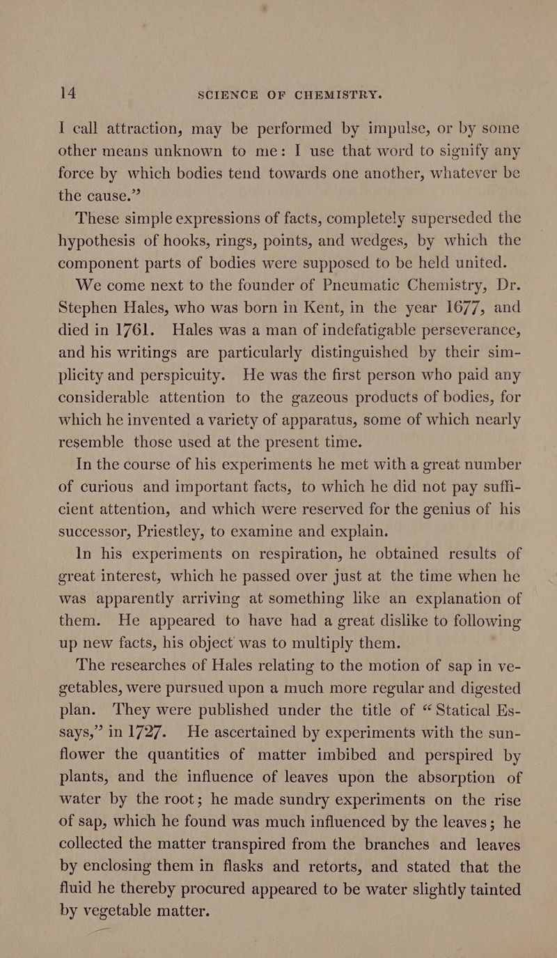 I call attraction, may be performed by impulse, or by some other means unknown to me: I use that word to signify any force by which bodies tend towards one another, whatever be the cause.” These simple expressions of facts, completely superseded the hypothesis of hooks, rings, points, and wedges, by which the component parts of bodies were supposed to be held united. We come next to the founder of Pneumatic Chemistry, Dr. Stephen Hales, who was born in Kent, in the year 1677, and died in 1761. Hales was a man of indefatigable perseverance, and his writings are particularly distinguished by their sim- plicity and perspicuity. He was the first person who paid any considerable attention to the gazeous products of bodies, for which he invented a variety of apparatus, some of which nearly resemble those used at the present time. In the course of his experiments he met with a great number of curious and important facts, to which he did not pay suffi- cient attention, and which were reserved for the genius of his successor, Priestley, to examine and explain. In his experiments on respiration, he obtained results of great interest, which he passed over just at the time when he was apparently arriving at something like an explanation of them. He appeared to have had a great dislike to following up new facts, his object was to multiply them. The researches of Hales relating to the motion of sap in ve- getables, were pursued upon a much more regular and digested plan. ‘They were published under the title of “ Statical Es- says,” in 1727. He ascertained by experiments with the sun- flower the quantities of matter imbibed and perspired by plants, and the influence of leaves upon the absorption of water by the root; he made sundry experiments on the rise of sap, which he found was much influenced by the leaves; he collected the matter transpired from the branches and leaves by enclosing them in flasks and retorts, and stated that the fluid he thereby procured appeared to be water slightly tainted by vegetable matter. Pos |