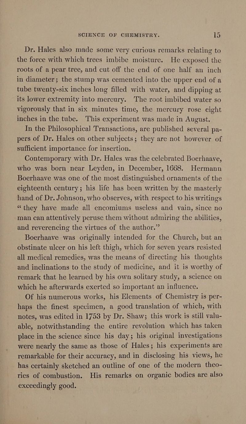 Dr. Hales also made some very curious remarks relating to the force with which trees imbibe moisture. He exposed the roots of a pear tree, and cut off the end of one half an inch in diameter; the stump was cemented into the upper end of a tube twenty-six inches long filled with water, and dipping at its lower extremity into mercury. The root imbibed water so vigorously that in six minutes time, the mercury rose eight inches in the tube. This experiment was made in August. In the Philosophical Transactions, are published several pa- pers of Dr. Hales on other subjects; they are not however of sufficient importance for insertion. Contemporary with Dr. Hales was the celebrated Boerhaave, who was born near Leyden, in December, 1668. Hermann Boerhaave was one of the most distinguished ornaments of the eighteenth century; his life has been written by the masterly hand of Dr. Johnson, who observes, with respect to his writings “they have made all encomiums useless and vain, since no man can attentively peruse them without admiring the abilities, and reverencing the virtues of the author.” Boerhaave was originally intended for the Church, but an obstinate ulcer on his left thigh, which for seven years resisted all medical remedies, was the means of directing his thoughts and inclinations to the study of medicine, and it is worthy of remark that he learned by his own solitary study, a science on which he afterwards exerted so important an influence. Of his numerous works, his Elements of Chemistry is per- haps the finest specimen, a good translation of which, with notes, was edited in 1753 by Dr. Shaw; this work is still valu- able, notwithstanding the entire revolution which has taken place in the science since his day; his original investigations were nearly the same as those of Hales; his experiments are remarkable for their accuracy, and in disclosing his views, he has certainly sketched an outline of one of the modern theo- ries of combustion. His remarks on organic bodies are also exceedingly good.