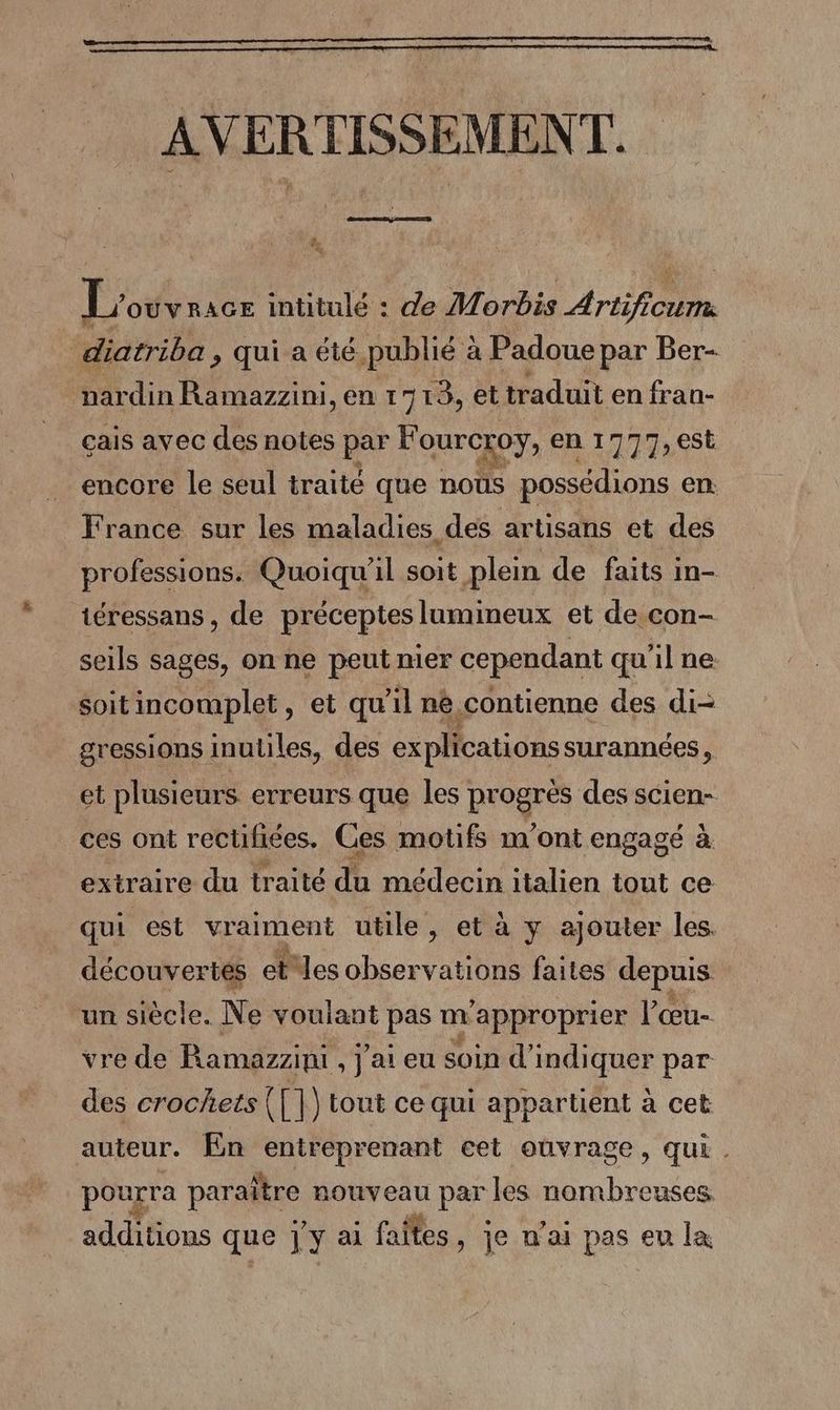 AVERTISSEMENT. 4, L'ouvracr intitulé : de Morbis Artificum. diatriba » qui a été. publié &amp; à Padoue par Ber- nardin Ramazzini, en 1713, et traduit en fran- çais avec des notes par Fourcxoy, en 1777,6St encore le seul traité que nous possédions en: France sur les maladies des artisans et des professions. Quoiqu'il soit plein de faits in- téressans, de préceptes lumineux et de con- seils sages, on ne peut mer cependant qu'il ne soitincomplet, et qu'il nè contienne des di- gressions inutiles, des explications surannées, et plusieurs erreurs que les progres des scien- ces ont rectifiées. Ces motifs m'ont engagé à extraire du traité du médecin italien tout ce qui est vraiment utile, et à y ajouter les. découvertes etes observations faites depuis un siècle. Ne voulant pas m ’approprier l’œu- vre de Ramazzini , j'ai eu soin d’ Re par des crochets ([|) tout ce qui appartient à cet auteur. En entreprenant cet ouvrage, qui . pourra para raître nouveau par les An brboies additions que j'y ai faites, je n'ai pas eu la