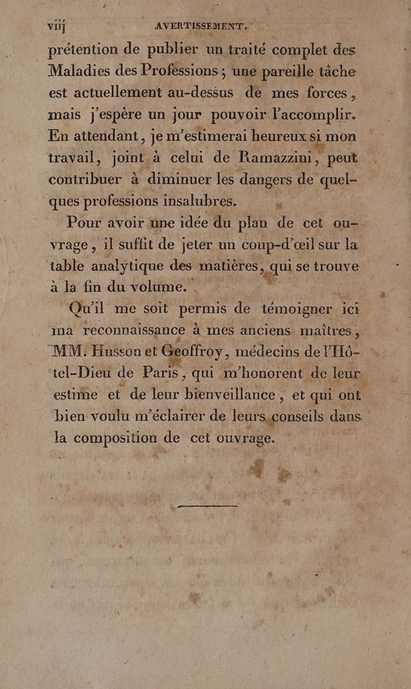 prétention de publier un traité complet des Maladies des Professions ; une pareille tâche est actuellement au-dessus de mes forces. > mais j'espère un jour pouvoir l’accomplir. En attendant » je nestimerai heureux si mon travail, Jon a celui de Ramazzini, peut contribuer à diminuer les dangers de quel- ques pr ofessions insalubres. “ Pour avoir une idée du plan de cet ou- vrage , il suffit de jeter un coup-d’ œil sur la table analytique des matières, qui se trouve à la fin du volume. . + Qw il me soit permis de témoigner ICE ma reconnaissance à nes anciens maîtres, MM. Husson et Geoffroy, médecins de l'H6- ‘tel-Dieu de Paris , qui m’honorent de leur. “estie et de leur bienveillance , et qui AS , bien voulu m'éclairer de leurs gonseils dans * la composition, de cet PE dE Lex 4