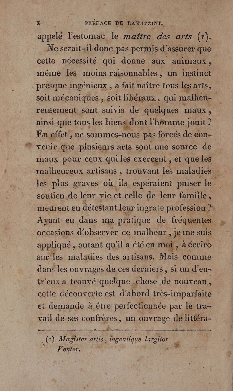 appelé l’estomac le mañtre des arts (1). Ne serait-il donc pas permis d’ assurer que cette nécessité qui donne aux animaux ; presque INSÉNIEUX , a fait naître tous les aris, reusement sont suivis de quelques maux , ainsi que tous les biens dont l’'hômme jouit : ? venir que plusieurs arts sont une source de maux pour ceux qui les exercent , et que les soutien de leur vie et celle de leur famille, Ayant eu dans ma pratique de fréquentes appliqué , autant qu'il a été en moi ; à écrire dans les ouvrages de ces derniers , si un d’en- tr'eux a irouvé quelque chose de nouveau, cette découverte est d’abord très-imparfaite et demande à être per fectionnée par le tra- D EN ei Re Dit SR te NIET = = à. N (1) Magister artis, PÉCTAAR largitor V'enter. |
