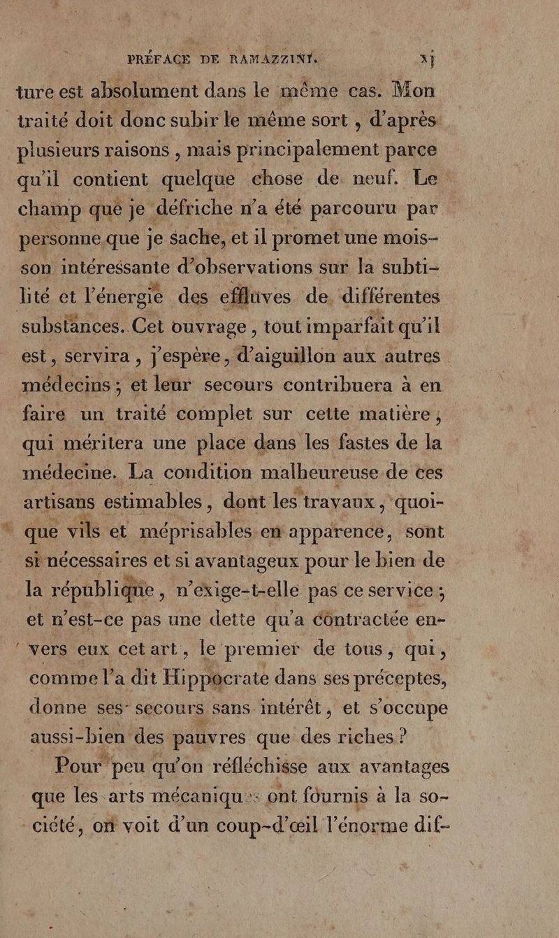 > ture est absolument dans le même cas. Mon traité doit donc subir le même sort , d’après plusieurs raisons , mais principalement parce qu'il contient quelque chose de. neuf. Le champ que je défriche n’a été parcouru par son intéressante d'observations sur la subti- substances. Cet ouvrage, tout imparfait qu'il est, servira , j'espère, d’aiguillon aux autres faire un traité complet sur cette matière ; qui méritera une place dans les fastes de la médecine. La condition malheureuse de ces artisans estimables , dont les travaux , quoi- que vils et re en apparence, sont sb nécessaires et si avantageux pour le bien de la république , n'exige-t-elle pas ce service ; et n'est-ce pas une dette qu'a Côntr aclée en- vers eux cetart, le premier de tous, qui, comme l’ a dit Hi ppôcrate dans ses préceptes, donne ses- Secours sans intérét, et s'occupe aussi- -bien des pauvres que ne riches ? Pour” peu qu’on réfléchisse aux avantages que les arts mécaniqu:: ont fournis à la so-