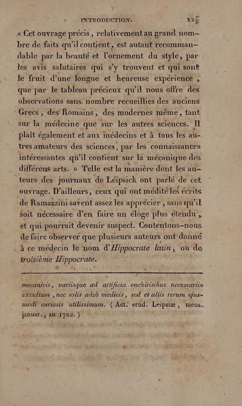 \ INTRODUCTION. | - Xxÿ « Cet ouvrage précis , relativement au grand nom bre de faits qu ilcontient , est autant recomman- dable par la beauté et l'ornement du style, par tes avis salutaires qui S'y trouvent et qui sonË fe fruit d’une longue et heureuse expérience , que par le tableau précieux qu'il nous offre des observations sans nombre recueillies des anciens Grecs, des Romains , des modernes même , tant sur la médecine que sur les autres sciences. Il plaît également et aux médecins et à tous les au- tres amateurs des sciences , par les connaissances ‘intéressantes qu 71! contient sur la mécanique des différens arts. » Telle est la manière dont les au teurs des journaux de Léipsick ont parlé de cet ouvrage. D'ailleurs, ceux qui ont médité les écrits de Ramazzini savent assez les apprécier , sans qu’il $oit nécessaire d’en faire un éloge plus étendu , et qui pourrait devenir suspect. Contentons-nous de faire observer que plusieurs auteurs ont donné à ce médecin le nom d’Æippocrate latin, où de troisième Hippocrate. mecanicis ; vartisque ad artificia enchirisibus necessariis excultum , nec sois adeù medicis À sed et als rerum ejus= modi curiosis utilissimum. ( Act: erud. mi MeENS« januar., an.1702.) |