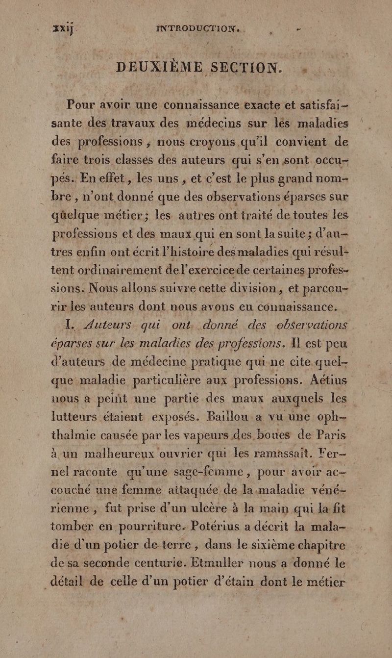 xx. INTRODUCTION... . - DEUXIÈME SECTION. . Pour avoir une connaissance exacte et satisfai sante des travaux des médecins sur lés maladies des professions ; nous croyons.qu'il convient de faire trois classés des auteurs qui s’en sont occu- pés: En effet, les uns , et c’est le plus grand nom- bre , n’ont donné que des observations éparses sur qüelque métier; les autres ont traité de toutes les professions et des maux qui en sont la suite ; d’au— tres enfin ont écrit l” histoire des maladies qui résul+ tent ordinairement del exercicede certaines profes- sions: Nous allons suivre cette division ; €t parcou- vir les auteurs dont nous avons eu connaissance. I. Auteurs qui ont. donné des observations eparses sur les maladies des professions. A1 est peu d'auteurs de médecine pratique quine cite.quel- que maladie particulière aux professions. Aétius nous à peint une partie des maux auxquels les lutteurs étaient exposés. Baillou.a vu une oph- thalmie causée par les vapeurs des boues de Paris à un malheureux ouvrier qi les ramassait. Fer- nel raconte qu’une sage-femme, pour avoir ac— couché une femme attaquée de la:maladie véné- rienne, fut prise d’un ulcère à la main qui la fit tomber en pourriture. Potérius a décrit la mala- die d’un potier de terre , dans le sixième chapitre de sa seconde centurie. Etmuller nous a donné le détail de celle d’un potier d’étain dont le métier