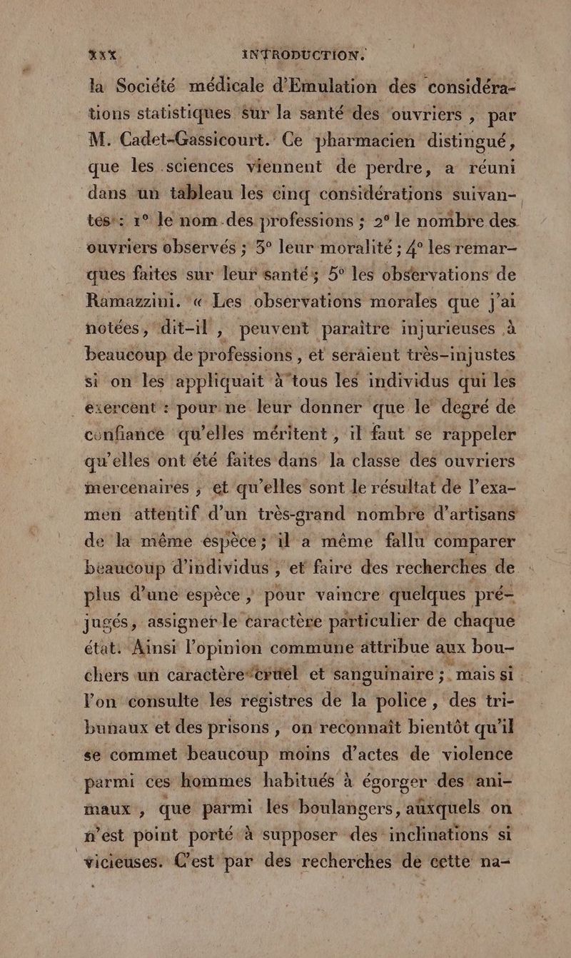 la Société médicale d'Emulation des “const dés tions statistiques Sur la santé des ouvriers , par M. Cadet-Gassicourt. Ce pharmacien distingué, que les sciences viennent de perdre, a réuni dans ün tableau les cinq considérations suivan- tes: 1° le nom.des professions ; 2° Le nombre des. ouvriers observés ; 5° leur moralité ; 4° les remar- ques faites sur leur santés 5° les obstrvations de Ramazzini. « Les observations morales que j'ai notées, dit-il , peuvent paraitre injurieuses , à beaucoup de sens tofé , ét séräient très-injustes si on les appliquait X’tous les individus qui les ._ exercent : pour ne leur donner que le degré de confiance qu’elles méritent , il faut se rappeler qu’elles ont été faites dans la classe des ouvriers mercenaires ; et qu'elles sont le résultat de l’exa- men attentif d’un très-grand nombre d'artisans de la même espèce; il a même fallu comparer béaucoup d'individus , et faire des recherches de plus d’une espèce ; pour vaincre quelques pré- jugés, assigner le caractère particulier de chaque état: Ainsi l’opinion commune attribue aux bou- chers un caractère” ‘ertél et sanguinaire ; su . mais si. l'on consulte les registres de la police, des tri- bunaux et des prisons , on reconnaît bientôt qu'il se commet beaucoup moins d’actes de violence parmi ces hommes habitués à égorger des’ ani- maux, que parmi les boulangers, auxquels on nest point porté à supposer des inclinations si vicieuses. C’est par des recherches de cette na-