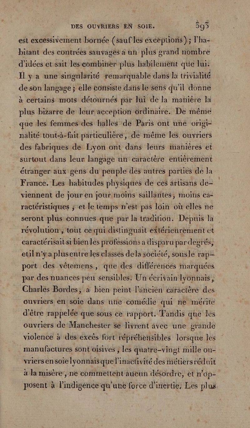 est excessivement bornée (sauf lés exceptions) ; l’ha- bitant des contrées sauvages à un plus grand nombre d'idées et sait lescombiner plus habilement que lui. Il y a une singularité remarquable dans la trivialité de son langage ; elle consiste dañs le sens qu’il donne à certains mots détournés par Jui de la manière la plus bizarre de leur acception ordinaire. De méme que des femmes des halles de Paris ont une origi- _nalité tout-à-fait particulière, de même les ouvriers des fabriques de Lyon ont dans leurs inanières et surtout dans leur langage un caractère entièrement étranger aux gens du peuple des autres parties de Ja France. Les habitudes physiques de ces artisans de- viennent de jour en jour moins saillantes, moins ca- ractéristiques ; et le temps n’est pas loin où elles ne seront plus connues que par la tradition. Depuis la révolution, tout ce qui distinguäit eftérieurement ct caractérisait si bienles professions a disparu par degrés, euiln’ya plus entre les classes dela socicté, sousle ra p—. port des vêtemens., que des différéricés marquées par des nuances peu sensibles: Un écrivain lyonnais, Charles Bordes, à bien peint l’ancien caractère des ouvriers en! sOie dans üine comédie qui ne mérite d'être rappelée que sous ce rapport. Tandis que les ouvriers de‘Manchester Sé livrent avec une grande violence à des excès fort répréhensibles lorsque les manufactures sont'oisives , les quatre-vingt fille ou- vriersensoielyonnaisque l'inactivité des métiers réduit à la misère, ne commettent aucun désordre, et n’6p- posent à l’indigénce qu’une force d'inertie, Les plus