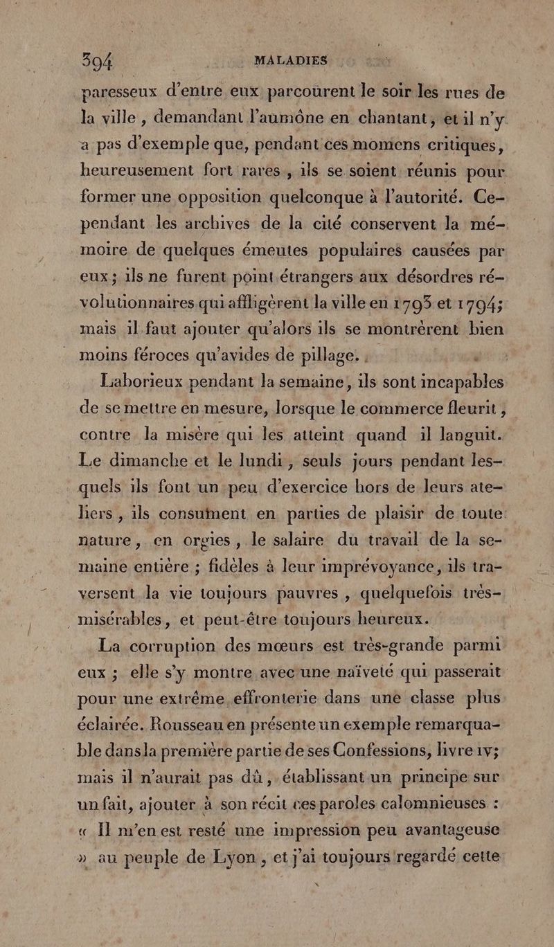 paresseux d'entre eux parcourent le soir les rues de la ville, demandant l’aumône en chantant, etil n'y. a pas d'exemple que, pendant ces moniens critiques, heureusement fort rares, 1ls se soient réunis pour former une opposition quelconque à l'autorité. Ce- pendant les archives de la cité conservent la mé- moire de quelques émeutes populaires causées par eux; ils ne furent point étrangers aux désordres ré- volutionnaires quiafiligèrent la ville en 17953 et 1704; mais 1] faut ajouter qu’alors ils se montrérent bien moins féroces qu’avides de pillage. ; . Liaborieux pendant la semaine, 1ls sont incapables de se mettre en mesure, lorsque le commerce fleurit , contre. la misère qui les atteint quand il languit. Le dimanche et le lundi, seuls jours pendant les- quels ils font un peu d'exercice hors de leurs ate- lers , ils consuinent en partes de plaisir de toute: nature, en orgies , le salaire du travail de la se- maine enuère ; fideles à leur imprévoyance, ils tra- versent la vie touionrs pauvres , quelquefois tres- .misérables, et peut-être toujours heureux. La corruption des mœurs est très-grande parmi eux ; elle s'y montre avec'une naïvelé qui passerait pour une extrême.effronterie dans une classe plus éclairée. Rousseau en présente un exemple remarqua- ble dansla première partie de ses Confessions, livre 1v; mais il n'aurait pas dù , établissant un principe sur un fait, ajouter à son récit ces paroles calomnieuses : « Îl n’en est resté une impression peu avantageuse » au peuple de Lyon, et j'ai toujours regarde cette K