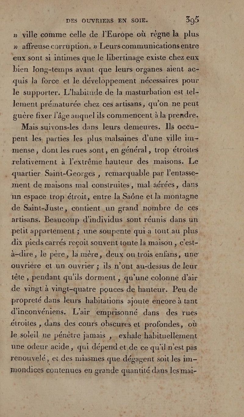 » ville comme celle de l'Europe où règne la plus » affreuse corrupuon. » Leurscommunications entre eux sont si intimes que le libertinage existe chez eux bien long-temps avant que leurs organes aient ac- quis la force et le développement nécessaires pour le supporter. L’habitude de la masturbation est tel- lement prématurée chez ces artisans, qu'on ne peut guêre fixer l’âge auquel ils commencent à la prendre. Mais suivons-les dans leurs demeures. Ils occu- pent les. parties les plus malsaines d’une ville im- mense, dont les rues sont, en général, trop étroites relativement à l'extrême hauteur des maisons. Le . quartier Saint-Georges , remarquable par l’entasse- ment de maisons mal construites, mal aérées, dans ‘nn espace trop étroit, entre la Saône et la montagne de Saint-Juste, contient un grand nombre de ces artisans. Beaucoup d’imdividus sont réunis dans un pelit appartement ; une soupente qui a tout au plus dix pieds carrés reçoit souvent toute la maison , c’est- à-dire, le père, la mère, deux ou trois enfans, une ouvrière et un ouvrier ; 1ls n’ont au-dessus de leur tête , pendant qu'ils dorment , qu’une colonne d'air de vingt à vingt-quatre pouces de hauteur. Peu de propreté dans leurs habitations ajoute encore à tant d’inconvéniens. L'air emprisonné dans des rues étroites , dans des cours obscures et profondes, où le soieil ne pénètre jamais , .exhale habituellement une odeur acide, qui dépend et de ce qu'ilnest pas renouvelé, et des niasmes que dégagent soit les im- mondices contenues en grande quantité dans les mai-
