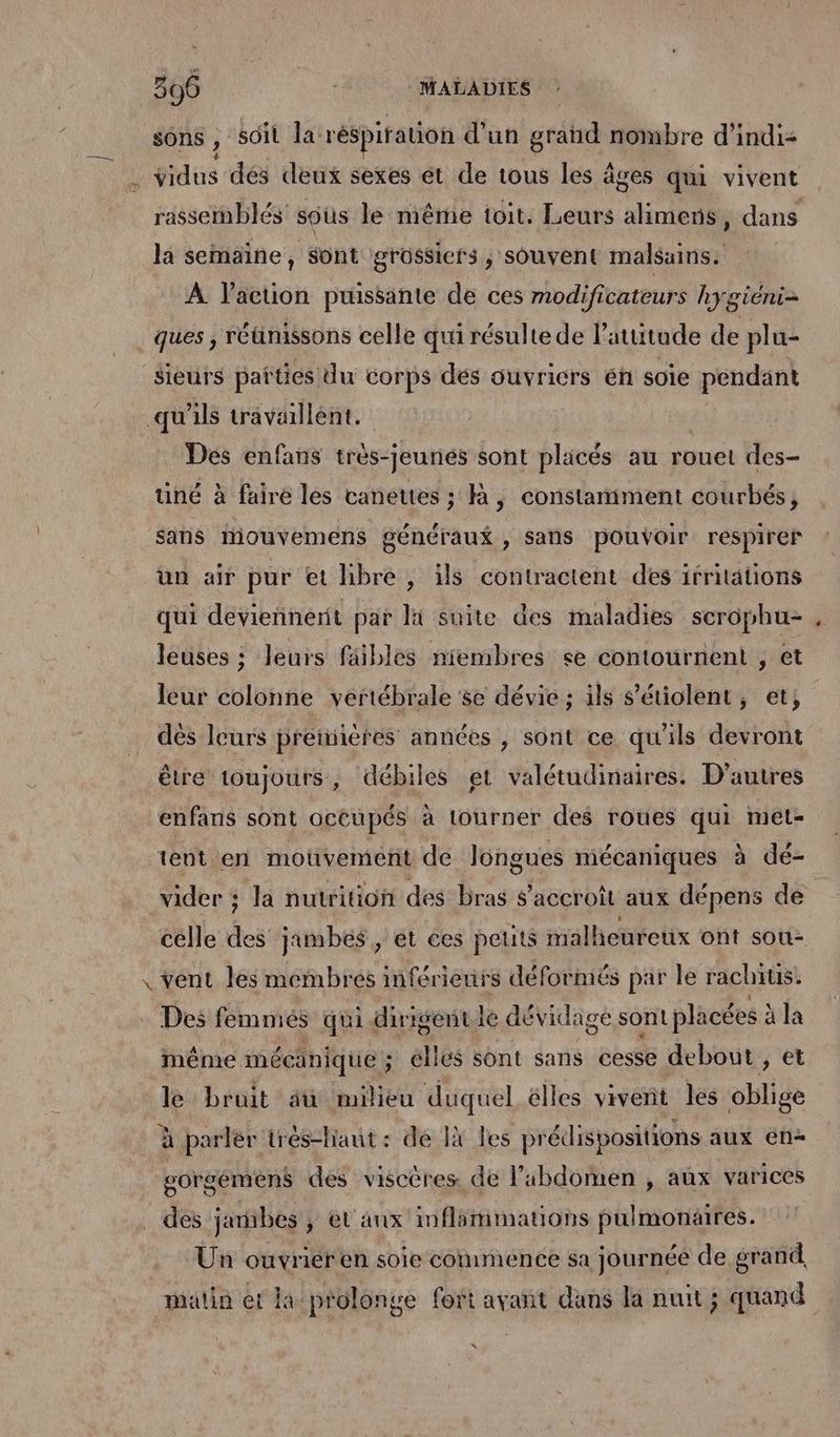 sons , “soit la: réspiration d'un grand nombre d’indiz de vidus dés deux sexes ét de tous les à ages qui vivent la semaine, Sont grossicfs, souvent malsains. À l’acuon puissante de ces modificateurs hygiéni= ques , réünissons celle qui résulte de l'atutude de plu- sieurs parties du corps dés ouvricrs én soie pendant qu'ils travaillent. Des enfans très-jeunés sont placés au rouet des- uné à faire les canettes ; à, constamment courbés, sans mouvemens généraux , sans pouvoir respirer ün air pur et hbre , ils contractent des irriations qui deviennent par li suite des maladies scrophu- leuses ; leurs faibles niembres se contournent , et leur colonne vertébrale se dévie ; ils s'étiolent, et, dés leurs preimiéres années , sont ce qu'ils devront être toujours, débiles et valétudinaires. D’autres enfans sont occupés à tourner des roues qui met- tent en mouvement de longues mécaniques à dé- vider ; la nutrition des bras accroît aux dépens de celle As jambes, et ces peuts malheureux ont sou: \ vent les membres inférieurs déformés par le rachius. Des femniés qui dirisentiée dévidage sont placées : à la même. mécanique ; ; élles sont sans cesse debout , et le bruit âü milieu duquel élles vivent les oblige à parler irés-haut : de 1à les prédispositions aux en gorgémens des viscères de l'abdomen , aux varices des jarbes ; et’ aux inflimmations pulmonaires. Un ouvrier en soie commence sa journée de grand matin et la prolonge fort avant dans la nuit ; quand %