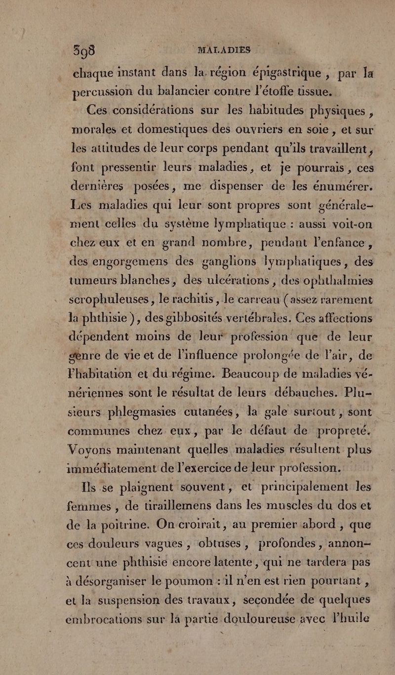 ‘chaque instant dans la. région épigastrique , par la percussion du balancier contre l'étofle ussue. Ces considérations sur les habitudes physiques , morales et domestiques des ouvriers en soie , et sur les atutudes de leur corps pendant qu'ils travaillent P font pressenur leurs maladies, et je pourrais, ces dérnières posées, me dispenser de les énumérer. Les maladies qui leur sont propres sont générale- ment celles du système lymphatique : aussi voit-on chez eux et en grand nombre, peudant l’enfance, des engorgemens des ganglions lymphatiques, des tumeurs blanches, des ulcérauions , des ophthalmies scrophuleuses , le rachitis , le carreau (assez rarement la phthisie }, des gibbosités vertébrales. Ces affections dépendent moins de leur profession que de leur senre de vie et de l’influence prolongée de l'air, de Fhabitauon et du régime. Beaucoup de maladies vé- nériennes sont le résultat de leurs débauches. Plu- sieurs phlegmasies cutanées, la gale suriout , sont communes chez eux, par le défaut de propreté. Voyons maintenant quelles maladies résultent plus immédiatement de l’exercice de leur profession. Ils se plaignent souvent, et principalement les femmes , de tiraillemens dans les muscles du dos et de la poitrine. On croirait, au premier abord , que ces douleurs vagues , obtuses, profondes , annon- cent une phthisie encore latente, qui ne tardera pas à désorganiser le poumon :l n’en est rien pourtant , et la suspension des travaux, secondée de quelques embrocations sur là partie douloureuse avec lhuile