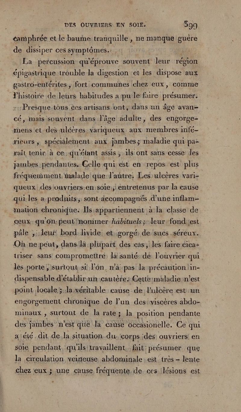 éamphrée et le baume tranquille , ne manque guére de dissiper ces symptômes. qu. La percussion qu'éprouve souvent leur réfion épigastrique trouble la digestion ‘et les dispose aux gastro-entérites, fort: communes chez eux, comme l'histoire de leurs habitudes a pu le fure présumer: : Presque tous ces artisans vnt, dans un âge avan- cé, mais souvent dans l’âge adulte, des engorge- rnens et des-uléères: variqueux aux membres infé- rieurs ,, spécialement. aux jambes; maladie qui pa- rail tenir à ce -qu'étant assis ; ils ont sans cesse: les jambes pendantes. Gelle qui est en repos est plus fréquemment, malade que d'autre: Les)ulcères vari= queux des louvriers;en:s01e:;| entretenus par la cause qui les a produits; sont-iccompagnés d’une inflam- mauon chronique. Ils appartiennent a la ‘classe de ceux qu'On;peut nommer habituels; leur fondiiest pile ;,::leui bord:livide et gorgé de sucs .séreux. Où ne peut, dans:là plupart des cas; les faire cica- triser sans compromettre lalsanté:.de louvrier qui. lés porte , surtout si l’ôn, n’apas larprécaution in- dispensable d’établir-uncautète: Cettermaladie:n’est point locale ; la véritable cause de l'ulcère est'un engorgement chronique de l’un desiwiscères abdo- minaux , surtout de la rate; la position pendante des jambes” n'est que la éause occasionelle. Ce qui a! été. dit de.la situation. du. corps ides: ouvriers en soie pendant qu'ils! travaillent. fait: présumer que la circulation veineuse abdominale eët {très = lente chez eux ; une cause fréquente. de ces lésions est