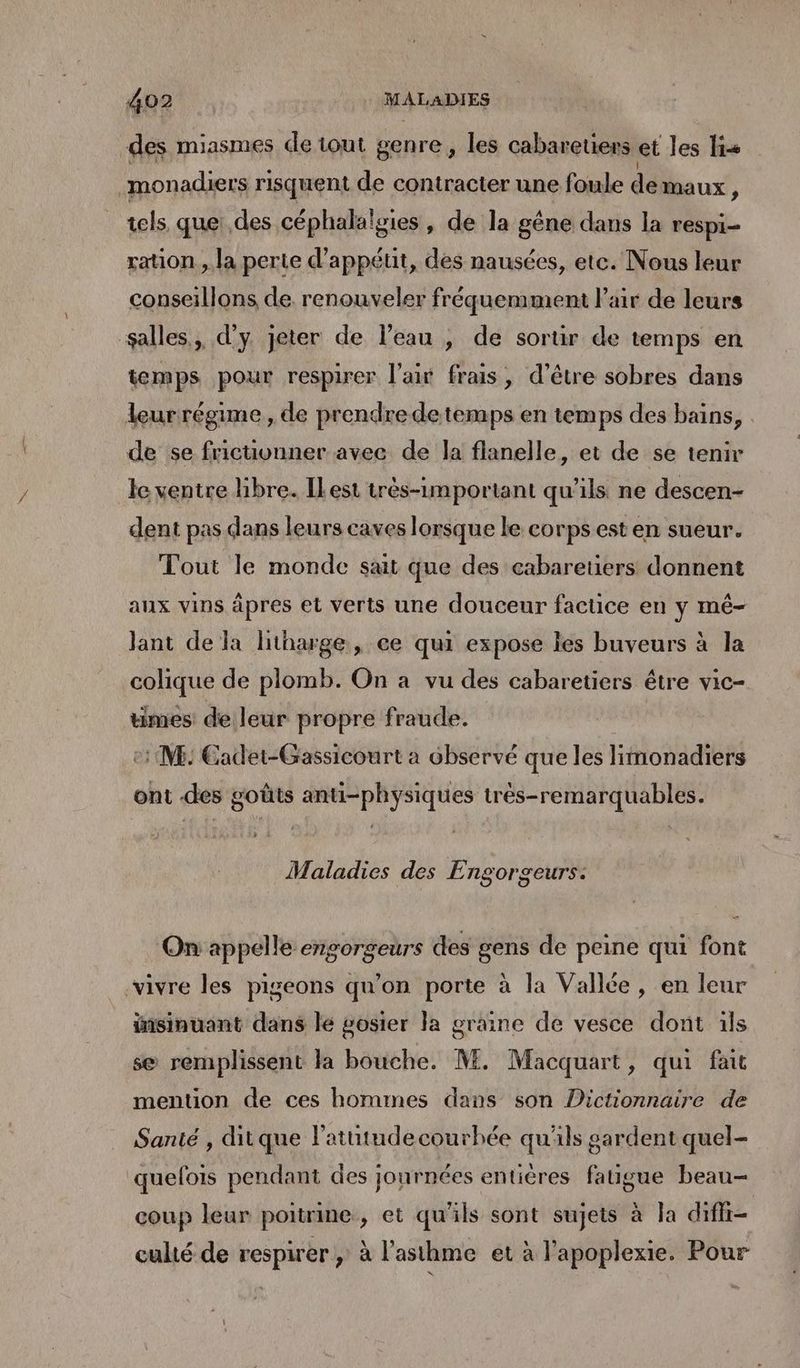 4007. MALADIES des miasmes de tout genre, les cabareters et les lis monadiers risquent de contracter une foule demaux ) tels quei des céphalaïgies, de la gêne dans la respi- ration , la perte d'appétit, des nausées, ete. Nous leur conseillons de. renouveler fréquemment l'air de leurs salles, d'y jeter de l’eau , de sortir de temps en temps pour respirer l'air frais, d’être sobres dans leurrégime, de prendredetemps en temps des bains, de se frictivnner avec de la flanelle, et de se tenir le ventre libre. IlLest très-important qu’ils ne descen- dent pas dans leurs caves lorsque le corps est en sueur. Tout le monde sait que des cabaretiers donnent aux vins âpres et verts une douceur factice en y mé- Jlant de la litharge, ce qui expose les buveurs à la colique de plomb. On a vu des cabaretiers être vic- times: de leur propre fraude. e: M: Cadet-Gassicourt a observé que les limonadiers ont des goûts anti-physiques très-remarquables. Maladies des Engorgeurs: On appelle engorgeurs des gens de peine qui font vivre les pigeons qu’on porte à la Vallée, en leur insinuant dans le gosier Ja graine de vesce dont ils se remplissent la bouche. M. Macquart, qui fait mention de ces hommes dans son Dictionnaire de Santé , ditque l'atutudecourhée qu'ils gardent quel- quefois pendant des journées entières fatigue beau- coup leur poitrine, et qu'ils sont sujets à la diffr- culté de respirer; à l'asthme et à l'apoplexie. Pour