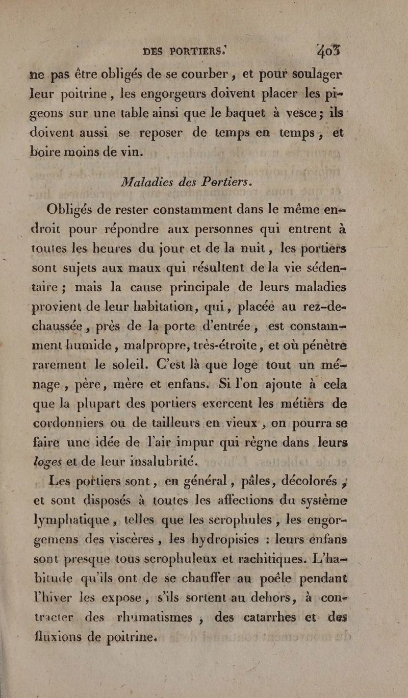 ne pas être obligés de se courber , et pour soulager leur poitrine , les engorgeurs doivent placer les pi- geons sur une table ainsi que le baquet à vesce ; ils’ doivent aussi se reposer de temps en temps, ét boire moins de vin. Maladies des Pertiers. Obligés de rester constamment dans le même en droit pour répondre aux personnes qui entrent à toutes les heures du jour et de la nuit, les poruers sont sujets aux maux qui résultent de la vie séden- taire ; mais la cause principale de leurs maladies ‘provient de leur habitation, qui, placée au rez-de- chaussée , prés de la porte d'entrée, est constam- ment humide , malpropre, très-étroite , et où pénètre rarement le soleil. C’est là que loge tout un mé- nage , père, mère et :enfans. Si l’on ajoute à cela que la plupart des poruers exercent les métiérs de cordonniers où de tailleuts en vieux , on pourra se faire une idée de l'air impur qui règne dans leurs loges et. de leur insalubrité. Les portiers sont , en général, pâles, décolorés ; et sont disposés à toutes les affections du sysième lymphatique , telles que les serophules , les engor- gemens des viscères , les hydropisies : leurs enfans sont presque tous scrophuleux et rachitiques. L’ha- bitude qu'ils ont de se chauffer au poéle pendant l'hiver les expose, s'ils sortent au dehors, à con- tracter des rhumatismes ; des catarrhes et des fluxions de poitrine,