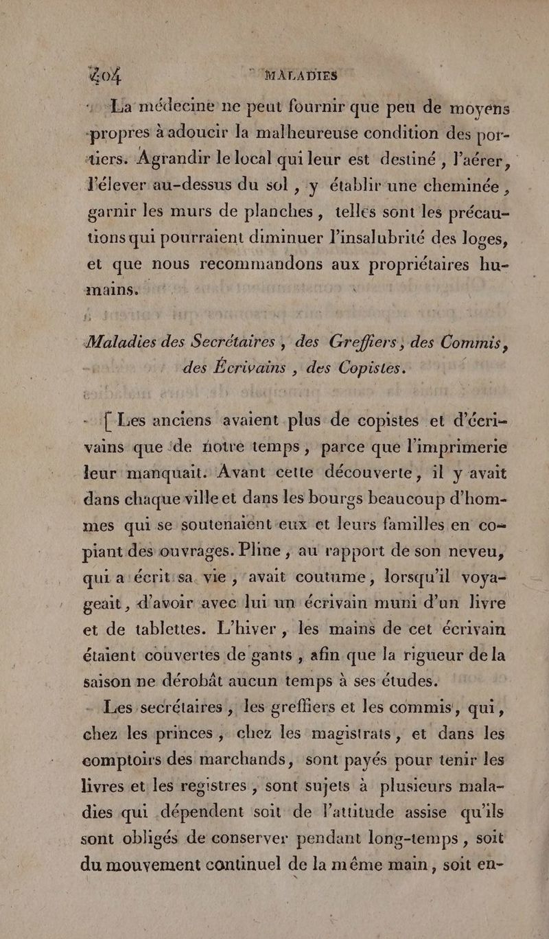 &04 © MALADIES La médecine ne peut fournir que peu de moyens propres à adoucir la malheureuse condition des por- «iers. Agrandir le local qui leur est destiné , l’'aérer, l'élever au-dessus du sol , y établir une cheminée, garnir les murs de planches, telles sont les précau- tions qui pourraient diminuer l’insalubrité des loges, et que nous recommandons aux propriétaires hu- mains. Mslhdies des Secrétaires , des Grefhers, des Commis ; des Écrivains , des Copistes. [ Lies anciens avaient plus de copistes et d’éeri- vains que ‘de ñotré temps, parce que l'imprimerie leur manquait. Avant cette découverte, il y avait dans chaque ville et dans les bourgs beaucoup d’hom- mes qui se soutenaiént eux et leurs familles en co= piant des ouvrages. Pline ; au rapport de son neveu, qui a‘écrit:sa. vie , ‘avait coutume, lorsqu'il voya- geait , d’avoir avec lui un écrivain muni d’un livre et de tablettes. L'hiver , les mains de cet écrivain étaient couvertes de gants , afin que la rigueur de la saison ne dérobât aucun temps à ses études. Les secrétaires , les greffers et les commis, qui, chez les princes ; chez les magistrats, et dans les comptoirs des marchands, sont payés pour tenir les livres et les registres , sont sujets à plusieurs mala- dies qui dépendent soit de l'attitude assise qu'ils sont obligés de conserver pendant long-temps , soit du mouvement continuel de la même main, soit en-