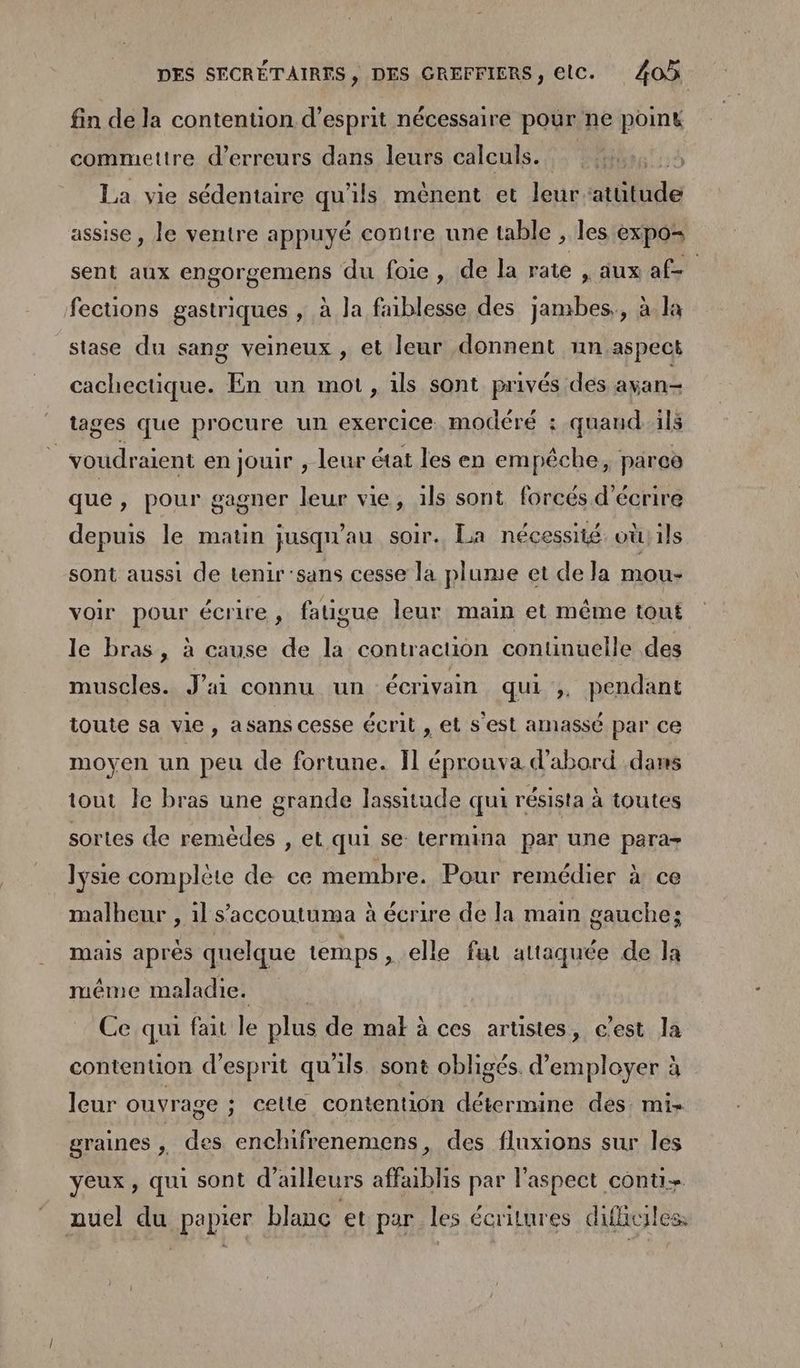 fin de la contention d'esprit nécessaire pour ne point commettre d'erreurs dans leurs calculs. La vie sédentaire qu'ils mênent et leur atütude assise , le ventre appuyé contre une table , les expo= sent aux engorgemens du foie, de la rate “dus af fections gastriques , à Ja faiblesse des jambes,, à la stase du sang veineux , et leur donnent nn.aspect cachectique. En un mot , ils sont privés des ayan- tages que procure un exercice. modéré : quand1ls | voudraient en jouir , leur état les en empêche, parce que, pour gagner leur vie, ils sont forcés d'écrire depuis le matin jusqu'au soir. La nécessité oùils sont aussi de tenir'sans cesse la plume et de la mou- voir pour écrire, fatigue leur main et même tout le bras, à cause de la contracuon continuelle des muscles. J'ai connu un écrivain qui ,, pendant toute sa vie, asans cesse écrit , et s'est amassé par ce moyen un peu de fortune. Il éprouva d'abord dans tout le bras une grande lassitude qui résista à toutes sortes de remèdes , et qui se termina par une para Jysie complète de ce membre. Pour remédier à ce malheur , 1l s’accoutuma à écrire de la main gauche; mais après quelque temps, elle fut attaquée de la même maladie. | Ce qui fait le plus de mal à ces artistes, c'est la contention d'esprit qu'ils. sont obligés. d'employer à leur ouvrage ; celte contention détermine des. mi- graines 1: des enchifrenemens, des fluxions sur les yeux, qui sont d'ailleurs affablis par l'aspect conu+ auel du papier blanc et par les écritures difiuiles,