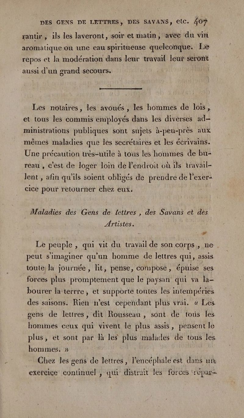 rantir, ils les laveront, soir et matin, avee du vin aromatique où une eau spiritueuse quelconque. Le repos et la modération dans leur travail leur séront aussi d’un grand secours. Les notaires, les avoués , les hommes de lois, et tous les commis employés dans les diverses ad- ministrauons publiques sont sujets à-peu-près aux mêmes maladies que les secrétaires et les écrivains. Une précaution très-uule à tous les hommes de bu- reau , c'est de loger loin de l'endroit où ils travail- lent , afin qu'ils soient obligés de prendre de l’exer- cice pour retourner chez eux. Maladies des Gens de lettres , des Savans et dés Artistes. 0 Le peuple , qui vit du travail de son corps, ne . peut simaginer qu'un homme de lettres qui, assis toute) la journée, lit, pense, composé , épuise ses forces plus promptement que le paysan qui va la- bourer la terrre, et supporté tontes les intempéries des saisons. Rien n’est cependant plus vrai, « Les P gens de lettres, dit Rousseau , sont de tous les hommes ceux qui vivent le plus assis, pensent le q piu ; plus, et sont par là les plus malades de tous les. hommes. » Chez les sens de lettres, l'encéphäle est dans un exercice contnuel , qui distrait les forces ‘rCpur-