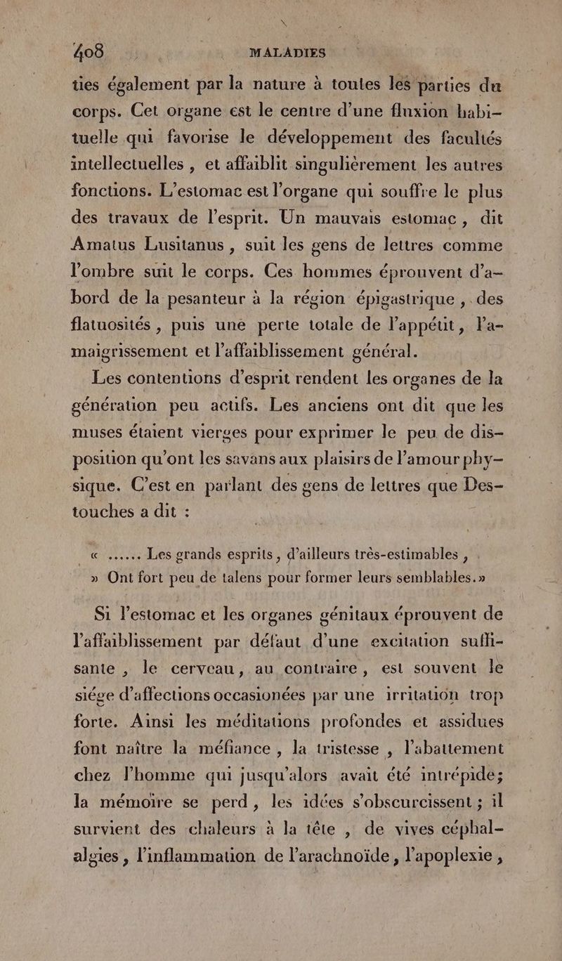 À 408 MALADIES ties également par la nature à toutes les parties du corps. Cet organe est le centre d’une fluxion habi- tuelle qui favorise le développement des facultés intellectuelles , et affaiblit singulièrement les autres foncuons. L’estomac est l’organe qui souffre le plus des travaux de l'esprit. Un mauvais estomac, dit Amatus Lusitanus , suit les gens de lettres comme l'ombre suit le corps. Ces hommes éprouvent d’a- bord de la pesanteur à la région épigastrique , des flatuosités , puis une perte totale de l’appéut, Pa- maigrissement et l’affaiblissement général. Les contentions d’esprit rendent les organes de la génération peu acufs. Les anciens ont dit que les muses étaient vierges pour exprimer le peu de dis- position qu'ont les savans aux plaisirs de l'amour phy- sique. C’esten parlant des gens de lettres que Des- touches a dit : « .….… Les srands esprits, d’ailleurs trés-estimables £ > ? » Ont fort peu de talens pour former leurs semblables.» Si l'estomac et les Organes génitaux éprouvent de l'affaiblissement par défaut d’une excitation sufli- sante , le cerveau, au contraire, est souvent le siége d’affections occasionées par une irritauiôn trop forte. Ainsi les méditauons profondes et assidues font naître la méfiance , la tristesse | l'abattement chez l’homme qui jusqu'alors avait été intrépidé; la mémoire se perd, les idées s’obscurcissent ; il survient des chaleurs à la tête , de vives céphal- alsies , l’inflammation de l’arachnoïde, l’apoplexie , SIP: ;