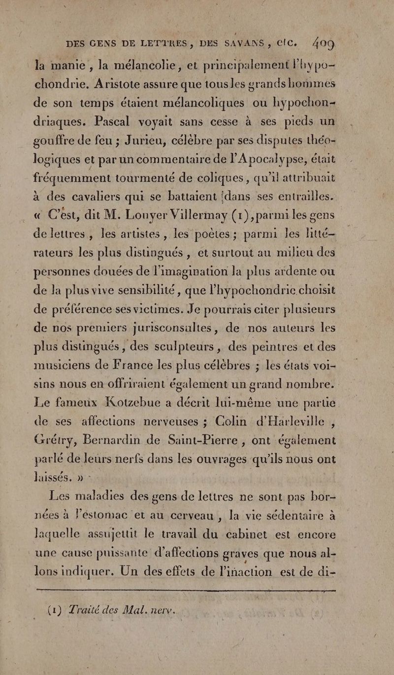 la manie la mélancolie, et principalement lhypo- chondrie. Aristote assure que tousles grands hommes de son temps étaient mélancoliques ou hypochon= driaques. Pascal voyait sans cesse à ses pieds un gouffre de feu ; Jurieu, célébre par ses disputes théo- logiques et par un commentaire de l’'Apocalypse, était fréquemment tourmenté de coliques, qu'il attribuait à des cavaliers qui se battaient ‘dans ses entrailles. « C’est, dit M. Louvyer Villermay (1), parmi les gens de lettres, les arustes , les poëtes ; parmi les htté- rateurs les plus disungués , et surtout au nuilieu des personnes douées de l'imagination la plus ardente ou de la plus vive sensibilité, que l’hypochondric choisit de préférence ses victimes. Je pourrais citer plusieurs de nos premiers jurisconsaltes, de nos auteurs les plus distingués, des sculpteurs, des peintres et des musiciens de France les plus célèbres ; les états voi- sins nous en offriraient également un grand nombre. Le fameux Kotzebue a décrit lui-même une parue de ses affections nerveuses ; Colin d’'Harleville , Grétry, Bernardin de Saint-Pierre , ont également parlé de leurs nerfs dans les ouvrages qu'ils nous ont laissés. » : Les maladies des gens de lettres ne sont pas bor- nées à lestomac et au cerveau , la vie sédentaire à laquelle assujettit le travail du cabinet est encore une cause puissante d’affections graves que nous al- lons indiquer. Un des effets de linacuon est de di- (1) Traité des Mal.nerv..