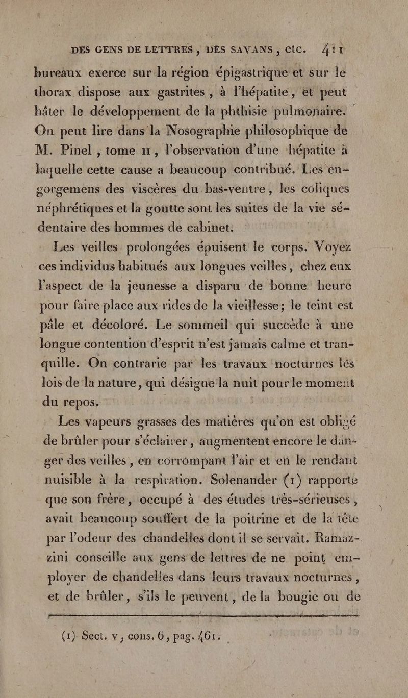 bureaux exerce sur la région épigastrique et sur le thorax dispose aux gastrites , à l’hépatite, et peut hâter le développement de la phthisie pulmonaire. | On peut lire dans la Nosographie philosophique de M. Pinel , tome un, l'observation d’une hépatite à laquelle cette cause a beaucoup contribué. Les en- gorgemens des viscères du bas-ventre, les coliques néphrétiques et la goutte sont les suites de la vie sé dentaire des hommes de cabinet. Les veilles prolongées épuisent le corps. Voyez ces individus habitués aux longues veilles, chez eux l'aspect de la jeunesse à disparu de bonne heure pour faire place aux rides de la vieillesse ; le teint est pile et décoloré. Le sommeil qui succède à une longue contention d'esprit n’est jamais calme et tran- quille. On contrarie par les travaux nocturnes lés lois de la nature, qu désigne la nuit pour le mome:it du repos. | Les vapeurs grasses des matières qu'on est oblizé de brüler pour s’écluirer, augmentent encore le dan- ger des veilles , en corrompant l'air et en le rendani nuisible à la respiration. Solenander (1) rapporte que son frère, occupé à des études très-sérieuses , avait beaucoup souffert de la poitrine et de la tête par Podeur des chandelles dont il se servait. Ramaz- zini conseille aux gens de lettres de ne point em- ployer de chandelles dans leurs travaux nocturnes , et de brüler, s'ils le peuvent, de la bougie ou de