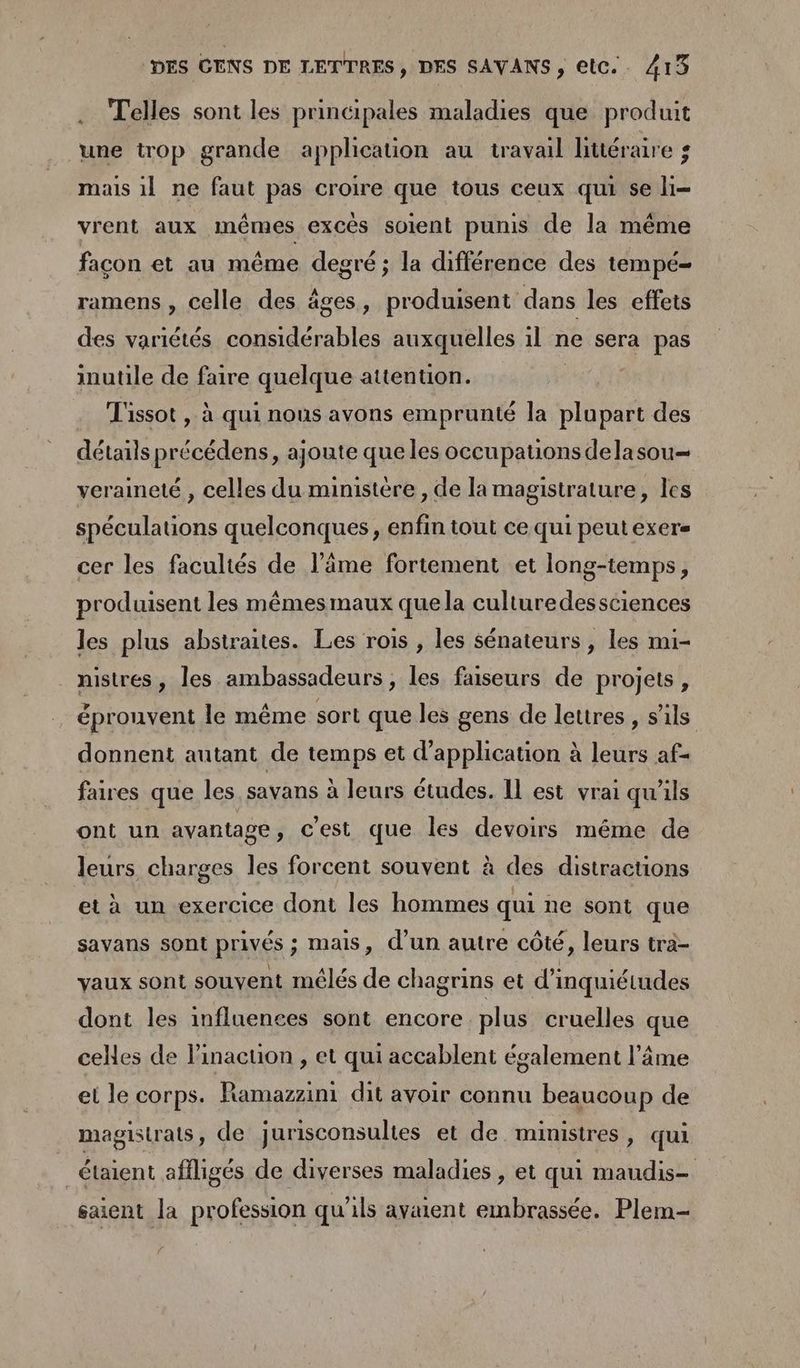 Telles sont les principales maladies que produit une trop grande application au travail littéraire ; mais 1] ne faut pas croire que tous ceux qui se li- vrent aux mêmes excès soient punis de la même facon et au même degré ; la différence des tempé- ramens , celle des âges, produisent dans les effets des variétés considérables auxquelles il ne sera pas inutile de faire quelque attention. | Tissot , à qui nous avons emprunté la plupart des détails précédens, ajoute que les occupations delasou— veraineté , celles du ministère , de la magistrature, les spéculauons quelconques, enfin tout ce qui peut exer- cer les facultés de l’âme fortement et long-temps, produisent les mêmes maux quela culturedessciences les plus abstraites. Les rois , les sénateurs , les nui- nistres, les ambassadeurs, les faiseurs de projets, éprouvent le même sort que les gens de lettres, s’ils donnent autant de temps et d'application à leurs af- faires que les savans à leurs études. Il est vrai qu'ils ont un avantage, cest que les devoirs même de leurs charges les forcent souvent à des distracuons et à un exercice dont les hommes qui ne sont que savans sont privés ; mais, d’un autre côté, leurs tra- vaux sont souvent mélés de chagrins et d'inquiétudes dont les influences sont encore plus cruelles que celles de linaction , et qui accablent également l’âme et le corps. Ramazzini dit avoir connu beaucoup de magistrats, de jurisconsulies et de ministres, qui _étaient affligés de diverses maladies, et qui maudis- saient la profession qu'ils avaient embrassée. Plem-