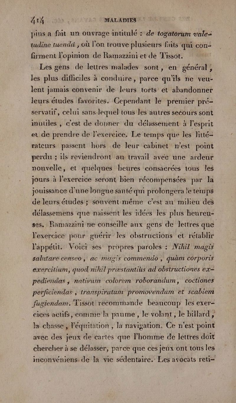 pius a fait un ouvrage intitulé : de togatorum vale tudine tuendé ; où l’on trouve plusieurs faits qui con- fument lopumon dé Ramazzini et de Tissot. Les gens de lettres malades sont, en général, les plus dificiles à condiure, parce qu'ils ne veu- lent jamais convenir de leurs torts ét abandonner leurs études favorites. Cependant le premier pré- servauf, celui sans-lequel tous les autres secours sont iwutiles , c'est de donner du délassement à l'esprit et de prendre de lexereice. Le temps que les htté- rateurs passent hors de leur cabinet n’est point perdu ; 1ls reviendront at: travail avec une ardeur nouvelle, et quelques heures consacrées tous les jours à l'exercice seront bien récompénsées par la jouissance d'une longue santé qui prolongera le temps de leurs études ; souvent:même c’est au mieu des délassemens que naissent les 1dées les plus heureu- ses. . Ramazzini ne conseille aux gens de lettres que exercice pour guérir Îles obstructions et: rétablir Pappéut. Voict ses propres paroles : Nihil magis salutare censeo, ac mugis commendo À quam côrporis exercilium, quod nihil præstantius ad obstructiones ex pediendas ; nativurnr colorem roborandum, coctiones perficiendas , transpirutum promovendum et scabiem fugiendam. Tissot recommande beaucoup les exer- cices actifs, comme la paume, le volant, le billard, Ja. chasse, l'équitation , la navigation. Ce n’est point avec des jeux de cartes que l’homme de lettres doit chercher à se délasser, parce que ces jeux ont tous les inconvéniens. de la vie sédentaire.’ Les avocats reti-