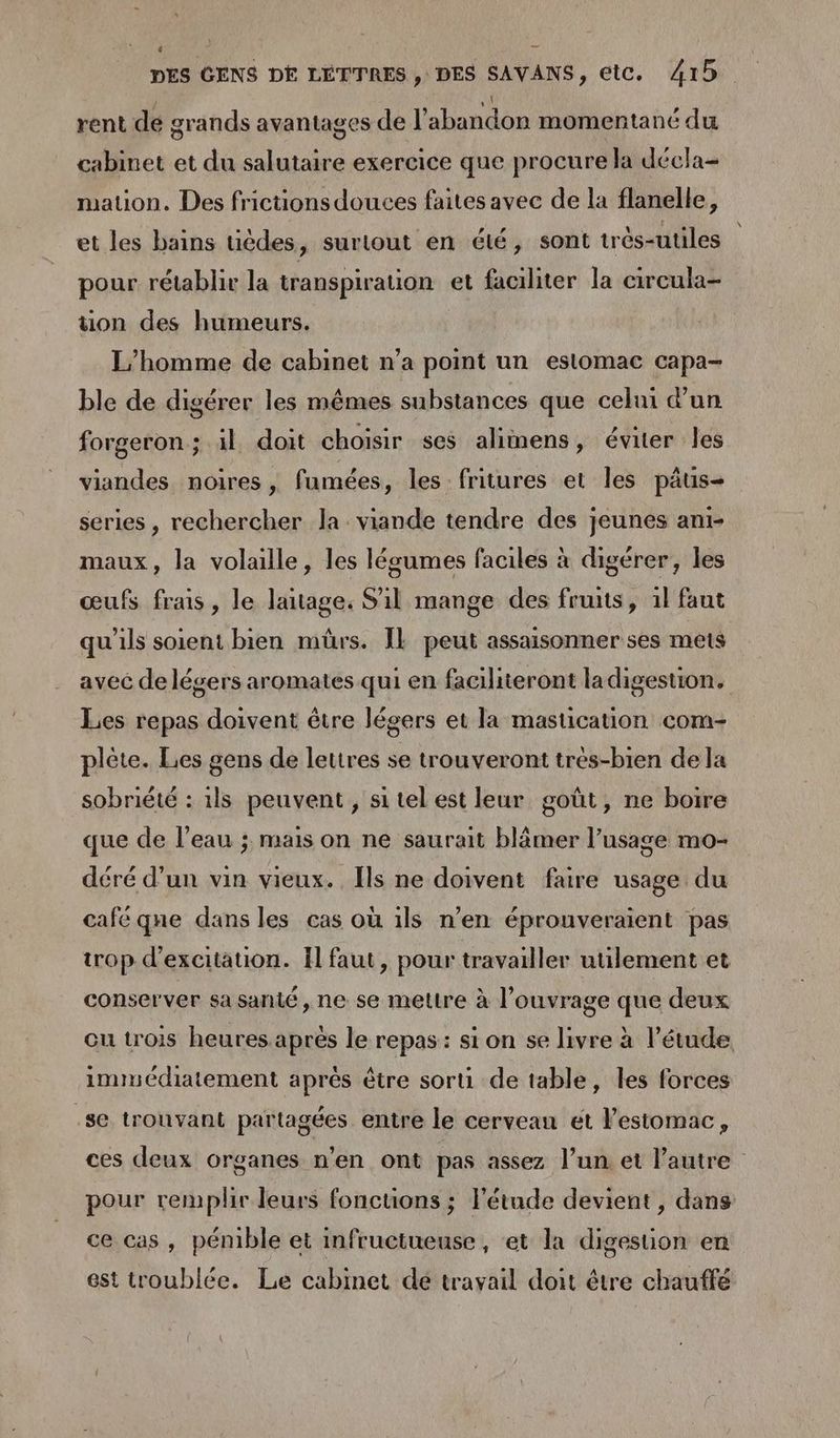 4 A DES GENS DE LETTRES , DES SAVANS, etc. 415 | 1 rent dé grands avantages de l'abandon momentané du cabinet et du salutaire exercice que procure la décla- mation. Des frictions douces faites avec de la flanelle, et les bains tièdes, surtout en été, sont très-utiles pour rétablir la transpiration et faciliter la circula- ton des humeurs. L'homme de cabinet n’a point un estomac capa- ble de digérer les mêmes substances que celui d’un forgeron ; il doit choisir ses aliinens, éviter les viandes noires , fumées, les fritures et les pâus- series , rechercher la: viande tendre des jeunes ani- maux, la volaille, les légumes faciles à digérer, les œufs frais, le laitage. S'il mange des fruits, 1l faut qu'ils soient bien mürs. IE peut assaisonner ses mets avec de légers aromates qui en faciliteront ladigestion. Les repas doivent être légers et la mastication com- plète. Les gens de lettres se trouveront trés-bien de la sobriété : 1ls peuvent, si tel est leur goût, ne boire que de l’eau ; mais on ne saurait blâmer l’usage mo- déré d'un vin vieux. Ils ne doivent faire usage du café que dans les cas où 1ls n’en éprouveraient pas trop d'excitation. Il faut, pour travailler utilement et conserver sa santé, ne se mettre à l'ouvrage que deux cu trois heures aprés le repas: si on se livre à l'étude immédiatement aprés être sorti de table, les forces se trouvant partagées entre le cerveau et estomac, ces deux organes n’en ont pas assez l’un et l’autre pour remplir leurs foncuüons ; l'étude devient, dans ce cas, pémble et infructueuse , ‘et la digesuon en est troublée. Le cabinet dé travail doit être chauffé