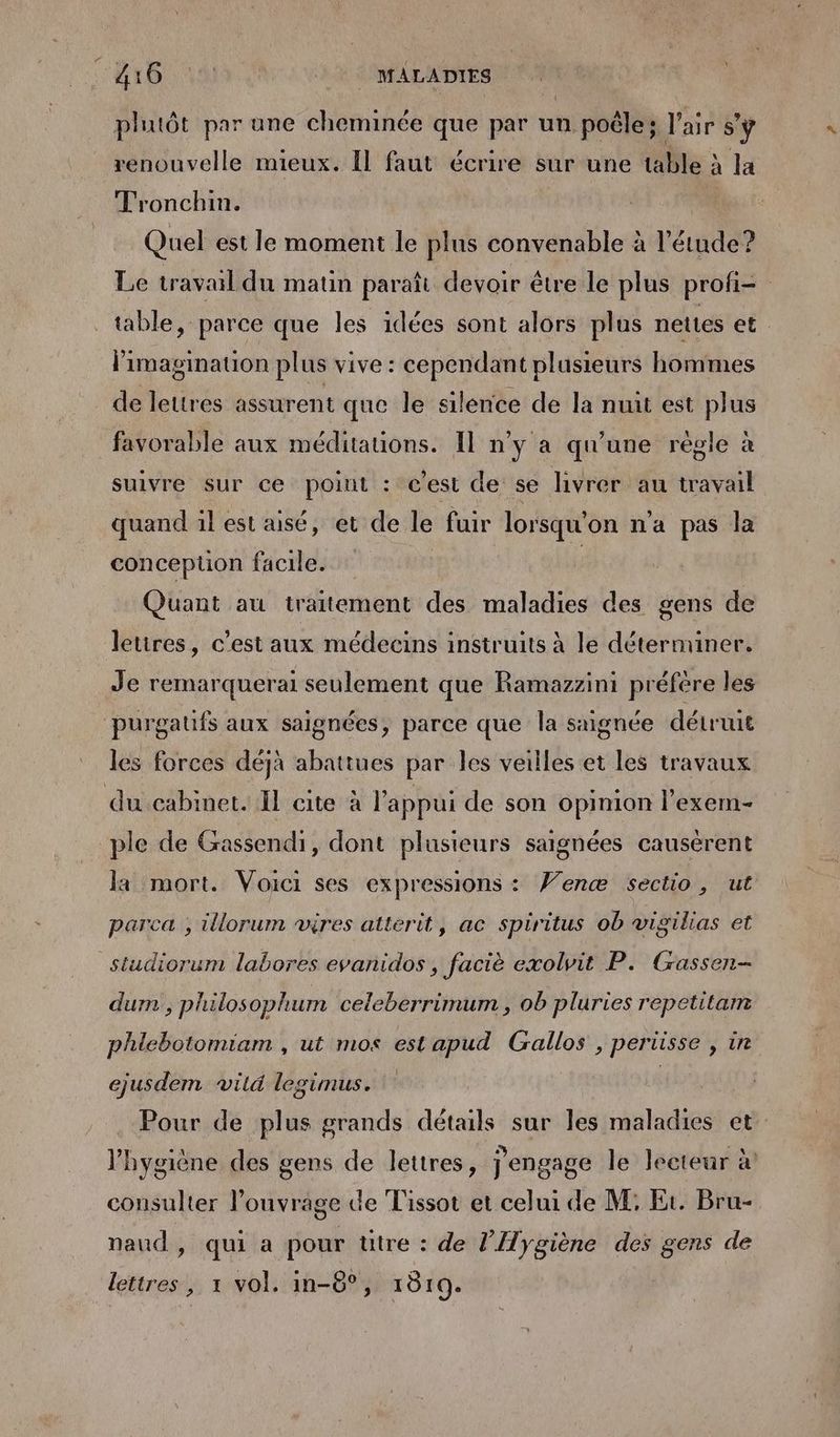 AT NE © MALADIES phutôt par une cheminée que par un poêle: l'air s'ÿ renouvelle mieux. Il faut écrire sur une table à à la Tronchin. Quel est le moment le plus convenable à l'étude? Le travail du matin paraît devoir être le plus profi= table, parce que les idées sont alors plus nettes et. limaginauon plus vive : cependant plusieurs hommes de lettres assurent que le silence de la nuit est plus favorable aux méditauons. Il n'y a qu'une régle à suivre sur ce poiut : c'est de se livrer au travail quand 1l est aisé, et de le fuir lorsqu on na pas la conception facile. Quant au traitement des maladies des gens de lettres, c’est aux médecins instruits à le déterminer. Je remarquera seulement que Ramazzini préfére les purgatfs aux saignées, parce que la saignée détruit les forces déjà abattues par les veilles et les travaux du cabinet. Il cite à l'appui de son opinion l’exem- ple de Gassendi, dont plusieurs saignées causérent la mort. Voici ses expressions : ’enæ sectio, ut parca ; illorum vires atterit, ac spiritus ob vigilias et Studiorum labores evanidos, faciè exolvit P. Gassen- dum , philosophum celeberrimum , ob pluries repetitam phlebotomiam , ut mos est apud Gallos , periisse , ir ejusdem vild legimus. Pour de plus grands détails sur les nadia et l'hygiène des gens de lettres, jengage le lecteur à consulter lPouvr: age de Tissot et celui de M, Et. Bru- naud, qui a pour ütre : de l’Hygiène des gens de lettres, 1 vol. in-8°, 1819.