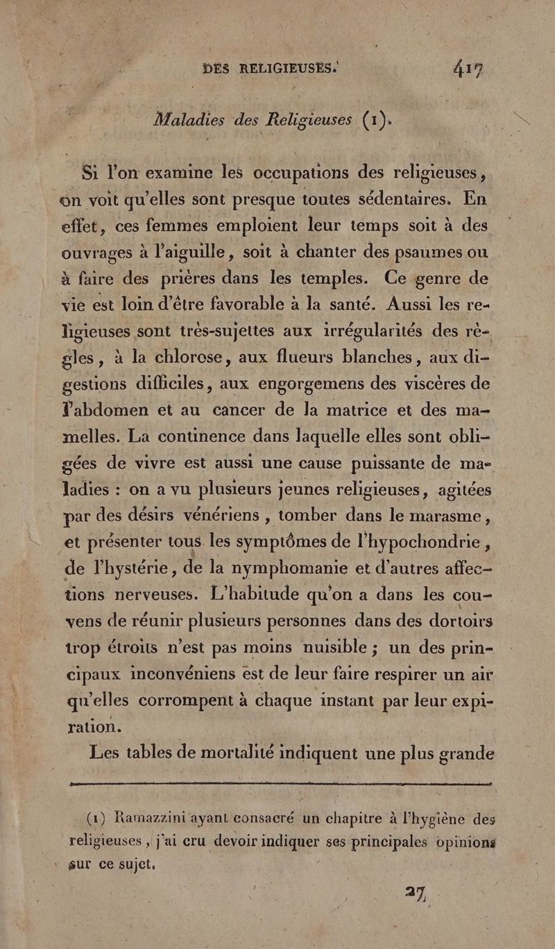 DÉS RELIGIEUSES. 419 Maladies des Religieuses (1). Si l’on examine les occupauons des religieuses, ün voit qu’elles sont presque toutes sédentaires. En effet, ces femmes SDS leur temps soit à des ouvrages à st , soit à chanter des psaumes ou à faire des prières dans les temples. Ce genre de vie est loin d’être favorable à la santé. Aussi les re- ligieuses sont irés-sujettes aux irrégularités des rè- gles, à la chlorose, aux flueurs blanches, aux di- gestions difficiles, aux engorgemens des viscères de Tabdomen et au cancer de la matrice et des ma- melles. La continence dans laquelle elles sont obli- gées de vivre est aussi une cause puissante de ma- ladies : on a vu plusieurs jeunes religieuses, agitées par des désirs vénériens , tomber dans le marasme, et présenter tous. les symptômes de l’hypochondrie, de l’hystérie, de la RENE et d’autres affec- tions nerveuses. L’habitude qu’on a dans les cou- vens de réunir plusieurs personnes dans des dortoirs trop étroits n’est pas moins nuisible ; un des prin- cipaux inconvéniens est de leur faire respirer un air qu'elles corrompent à chaque instant par leur expi- ration. Les tables de re indiquent une plus grande (1) Rarmazzini ayant consacré un chapitre à l'hygiène des religieuses , j'ai cru devoir indiquer ses principales opinions sur ce sujet. | a