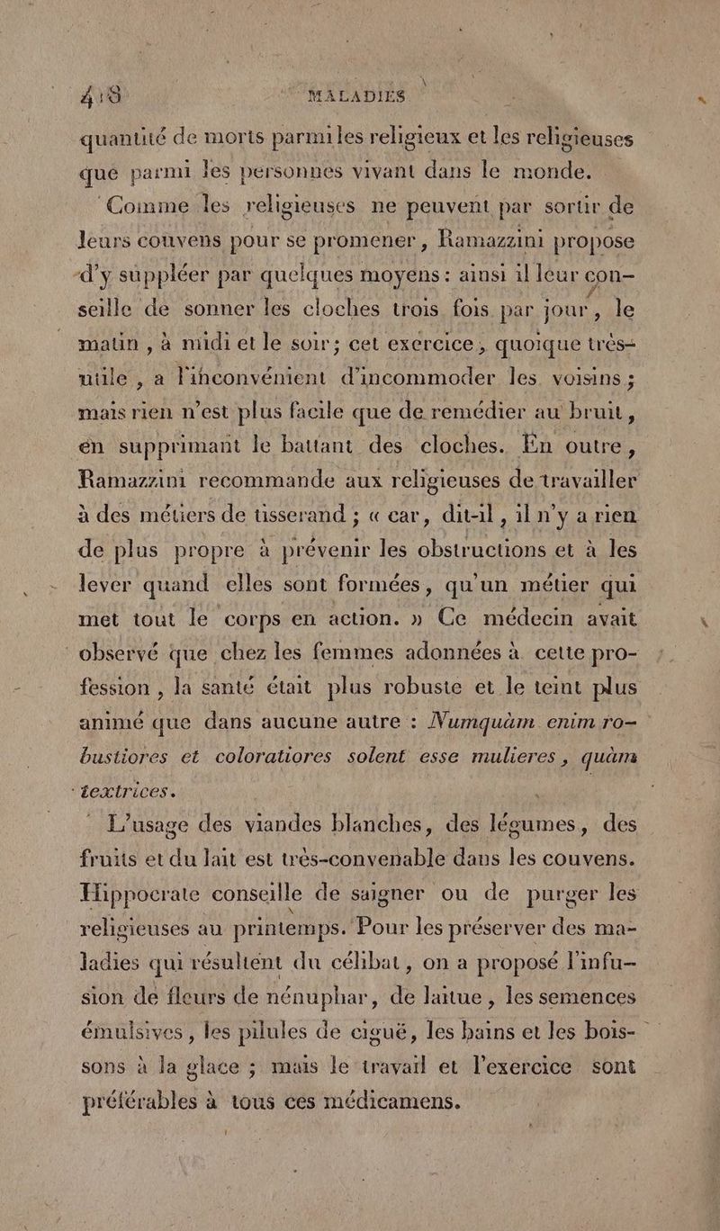 quantité de morts parmi les religieux et les religieuses qué parmi les personnes vivant dans le monde. ‘Comme les religieuses ne peuvent par sortir de leurs couvens pour se promener, Ramazzini propose d'y suppléer par quelques moyens : ainsi il léur con- seille de sonner les cloches trois fois par jour, le maun , à midi et le soir; cet exercice, quoique trés- utile , a l'inconvénient d’incommoder les. voisins ; mais rien n’est plus facile que de remédier au bruit, én supprimant le battant des cloches. En outre, Ramazzini recommande aux religieuses de travailler à des métiers de usserand ; « car, dital , iln'y a rien de plus propre à prévenir les obstructions et à les lever quand elles sont formées, qu'un métier qui met tout le corps en action. » Ce médecin avait observé que chez les femmes adonnées à cette pro- fession , la santé était plus robuste et le teint plus animé que dans aucune autre : Numquäm enim ro- bustiores et coloratiores solent esse mulieres, quam ‘textrices. | L'usage des viandes blanches, des légumes, des fruits et du lait est très-convenable dans les couvens. Eippocrate conseille de saigner ou de purger les religieuses au printemps. Pour les préserver des ma- ladies qui résultent du célibat, on a proposé l'infu- sion de fleurs de nénuphar, de Jaitue , les semences émulsives , les pilules de ciguë, les bains et les bois- sons à la glace ; muis le travail et l'exercice sont préférables à tous ces médicamens.