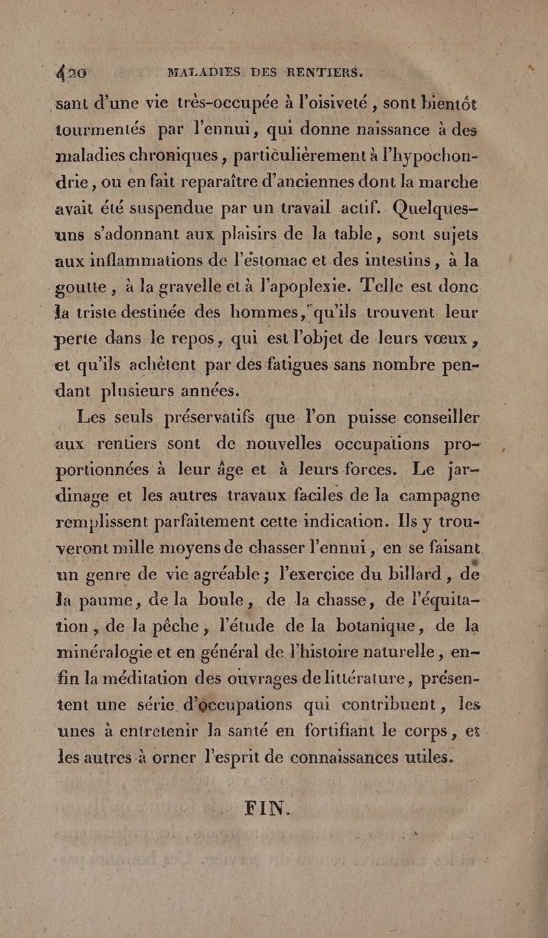 sant d’une vie très-occupée à l’oisiveté , sont bientôt iourmentés par l'ennui, qui donne naissance à des maladies chroniques , partièulièrement à l’hypochon- ‘drie, ou en fait reparaître d'anciennes dont la marche avait été suspendue par un travail actif. Quelques- uns s’'adonnant aux plaisirs de la table, sont sujets _ aux inflammations de l’éstomac et des intestins, à la goutte, à la grayelle et à l'apoplexie. Telle est donc la triste destinée des hommes,qu'ils trouvent leur perte dans le repos, qui est l’objet de leurs vœux, et qu'ils achètent par dés fatigues sans nombre pen- dant plusieurs années. Les seuls préservaufs que l’on puisse on aller aux renüers sont de nouvelles occupations pro= portionnées à leur âge et à leurs forces. Le jar- dinage et les autres travaux faciles de la campagne remplissent parfaitement cette indication. Ils y trou- veront mille moyens de chasser l'ennui, en se faisant un genre de vie agréable ; l’exercice du billard, de la paume, de la en , de la chasse, de ni üuon , de la péche ; l'étude de la botanique, de la minéralogie et en général de l’histoire naturelle , en- fin la méditation des ouvrages de littérature, présen- tent une série d'@ccupations qui contribuent, les unes à entretenir la santé en fortifiant le corps, et les autres à orner l'esprit de connaissances uüles. FIN.
