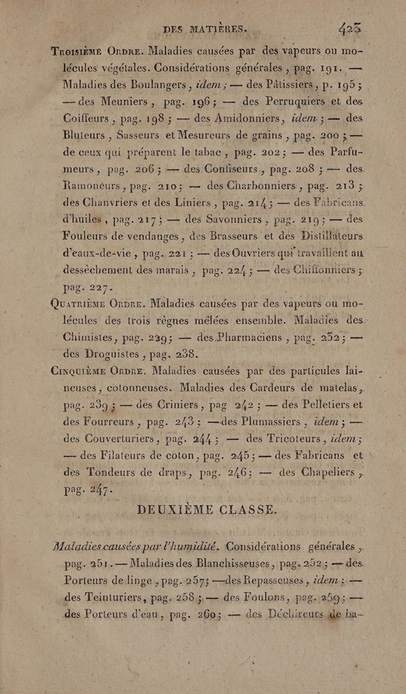 : DES MATIÈRES. | 428 Troisième Onpre. Maladies causées par des vapeurs ou mo= lécules végétales. Considérations générales , pag. 191. — Maladies des Boulangers, idem ; — des Päussiers, p. 195 ; _—des Meuniers, pag. 106 ; — des Perruquiers et des Coiffeurs , pag. 198 ; — des Amidonniers, idem ; — des Bluteurs , Sasseurs et Mesureurs de grains > Pag- 200$ — de ceux qui préparent le tabac , Pag. 202; — des Parfu- meurs, pag. 206; — des Confiseurs , pag. 208 ; — des. Ramonéurs, pag. 210; — des Charbonniers , pag. 213 ; des Chanvriers et des Liniers, pag. 214; — des Fabrieans d'huiles , pag. 2175 — des Savonniers , pag. 219; — des Fouleurs de vendanges , des Brasseurs et des Distillaiteurs d'eaux-de-vie , pag. 221; — des Ouvriers qui travaillent au desséchement des marais, pag. 22/4 ; — des Chiffonnicrs ; pag: 2927- Quarnième Ornre. Maladies causées par des vapeurs ou mo- lécules des trois rêgnes mélées ensemble. Maladies des. * Chimistes, pag. 229; — des Pharmaciens , pag. 252; — des Droguistes , pag. 298. Civquième Onpre. Maladies causées par des particules lai- neuses, cotonneuses. Maladies des Cardeurs de maielas, pag- 239; — des Criniers, pag 242 ; — des Pelletiers et des Fourreurs , pag. 243; —des Plumassiers , idem ; — des Couverturiers, pag. 244; — des Fricoteurs . > idem ; — des Filateurs de coton, pag. 245 ; — des RUE et des Tondeurs de draps, pag. 2Â6; — des Chapeliers . age 247. | | DEUXIÈME CLASSE. Maladies causées par l'humidité. Considérations générales ,. pag. 251.— Maladies des Blanchisseuses, pag. 252; — des. Porteurs de linge, pag. 257; —des Repasseuses, idem; — des Teinturiers, pag. 258; — des Foulons, pag. 259; — des Porteurs d’eau, pag. 260; — des Déchireurs.ide ba