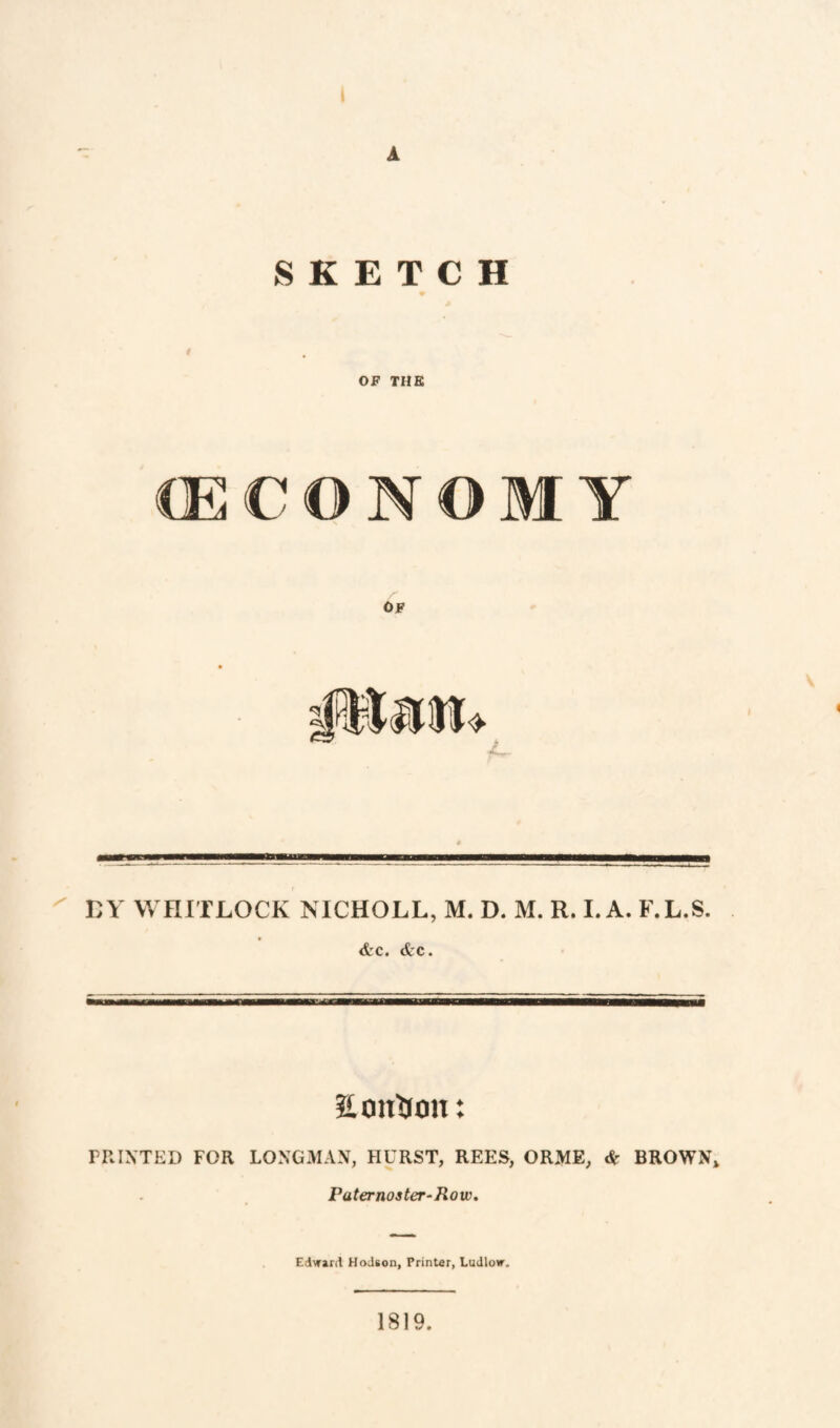 A SKETCH / OF THE CECONOM Y OF —————a ^ BY WHITLOCK NICHOLL, M. D. M. R. LA. F.L.S. <fcc. <tc. Son^ion: PRIXTED FOR LONGMAN, HURST, REES, ORME, & BROWN* Paternoster‘Row, Edward HoJson, Printer, Ludlow. 1819.