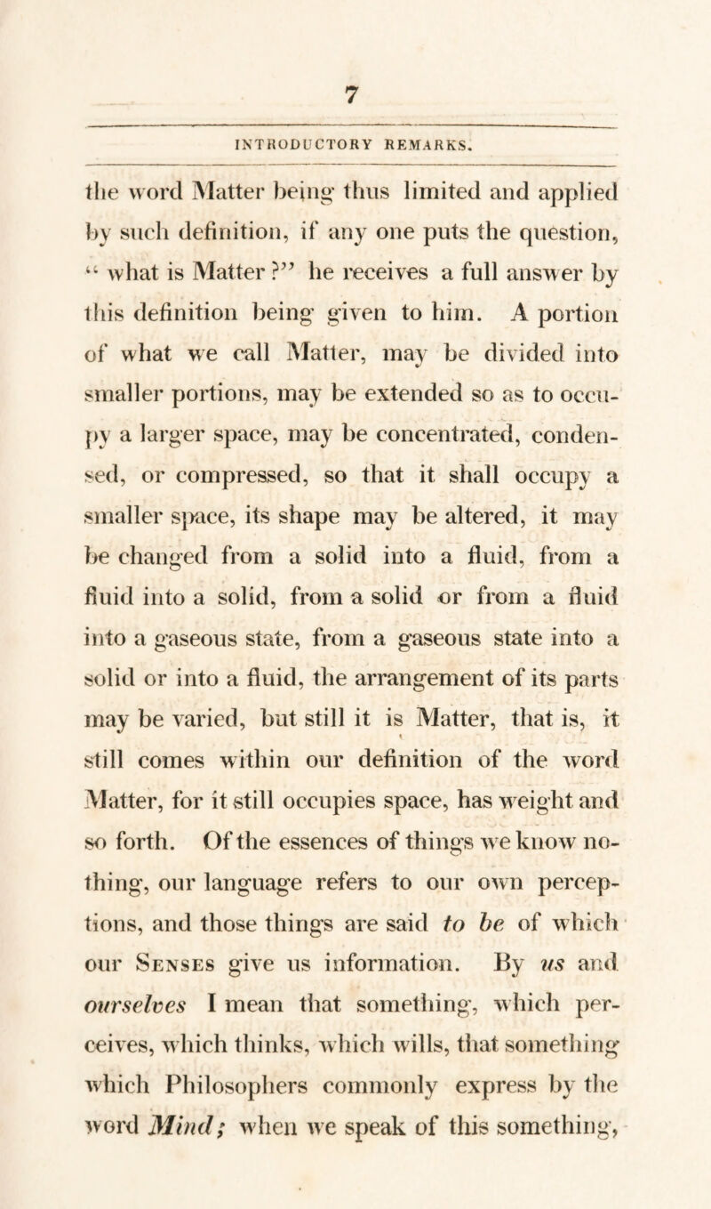 INTRODUCTORY REMARKS. the word Matter being* thus limited and applied by such definition, if any one puts the question, what is Matter he receives a full answer by tliis definition being given to him. A portion of what we call Matter, may be divided into smaller portions, may be extended so as to occu¬ py a larger space, may be concentrated, conden¬ sed, or compressed, so that it shall occupy a smaller sjrace, its shape may be altered, it may be changed from a solid into a fluid, from a fluid into a solid, from a solid or from a fluid into a gaseous state, from a gaseous state into a solid or into a fluid, the arrangement of its parts may be varied, but still it is Matter, that is, it still comes within our definition of the word Matter, for it still occupies space, has w eight and so forth. Of the essences of things w e know no¬ thing, our language refers to our own percep¬ tions, and those things are said to be of which our Senses give us information. By iis and ourselves I mean that something, w hich per¬ ceives, w hich thinks, which w ills, that something Avhich Philosophers commonly express by the word Mind; w'hen we speak of this something,