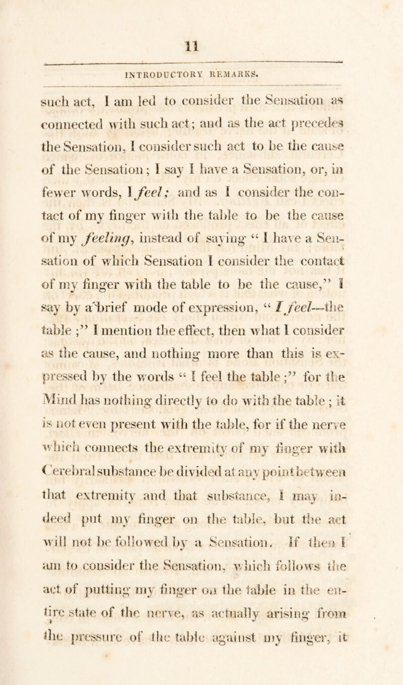 INTRODUCTORY R E M A R K S. yuch act, 1 am led to consider the Seiisiition as connected with such act; and as the act precedes the Sensation, 1 consider such act to be the cause of tlie Sensation; I say i have a Sensation, or, in fewer words, \feel; and I consider the con¬ tact of my finger with the talile to be the cause of my Jeelhig, instead of saying “ 1 have a Sen- s satioii of which Sensation I consider the contact of niy finger with the table to be the caused’ 1 say by adbrief mode of expression, “ Ijeel—the table I mention the effect, then what 1 consider as the cause, and nothing more than this is ex¬ pressed by the w ords “ I feel the table for ilte iVIind has nothing directly to do w ith the table ; it is not even present w ith the table, for if the nerce ^vliicli connects the extremity of my finger with i erebral substance be divided at any point between tliat extremity and that substance, 1 may in¬ deed {>nt my finger on tlie table, but the act w ill not be followed ])v a Sensation. If then I mil to consider the Sensation, whicli follows the •act of putting my finger on the table in the en- lire .state of the nerve, as actually arising from die {iressiire of Ihc table against iny finger, it