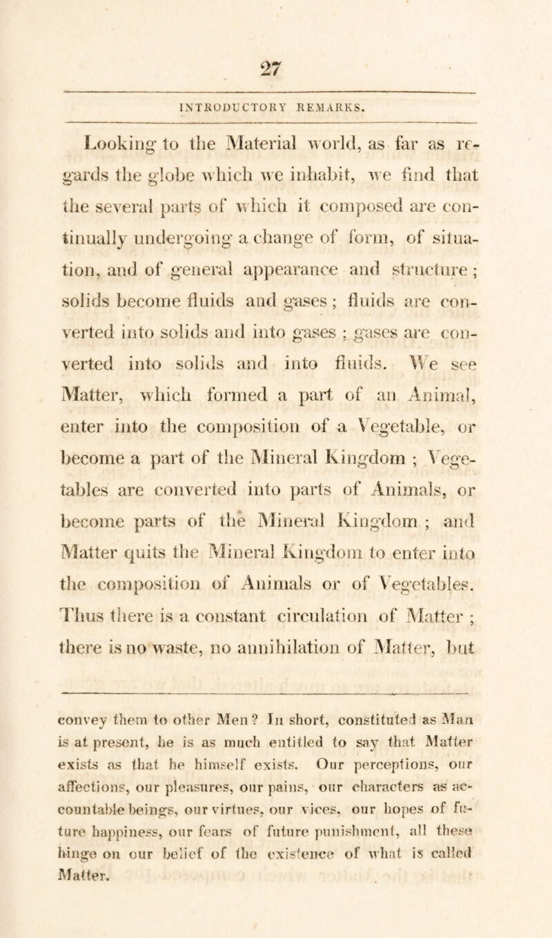 INTRODUCTORY REMARKS. Looking' to the IMaterial world, as far as re¬ gards the globe hich we inliabit, we find that the several parts of \^ hieh it composed are con¬ tinually undergoing a change of form, of situa¬ tion, and of general appearance and struclure ; solids become iluids and gases; fluids are con¬ verted into solids and into gases ; gases are con¬ verted into solids and into fluids. We see Matter, which formed a part of an Animal, enter into the composition of a Vegetable, or become a part of the Mineral Kingdom ; ^ ege- tables are converted into parts of Animals, or l)ecome parts of the jMineral Kingdom ; and Matter quits the Mineral Kingdom to enter into the composition of Animals or of Vegetables. Thus tliere is a constant circulation of Matter ; there is no waste, no annihilation of Matter, but convey them to other Men? In short, constituted as ^lan is at present, he is as much entitled to say that Mcitter exists as that he himself exists. Onr perceptions, our affections, our pleasures, our pains, our characters as ac¬ countable beinsTS, our virtues, our vices, our hopes of fu¬ ture happiness, our fears of future punishmcnl, all these hinge on our belief of the exisfence of what is called Matter.