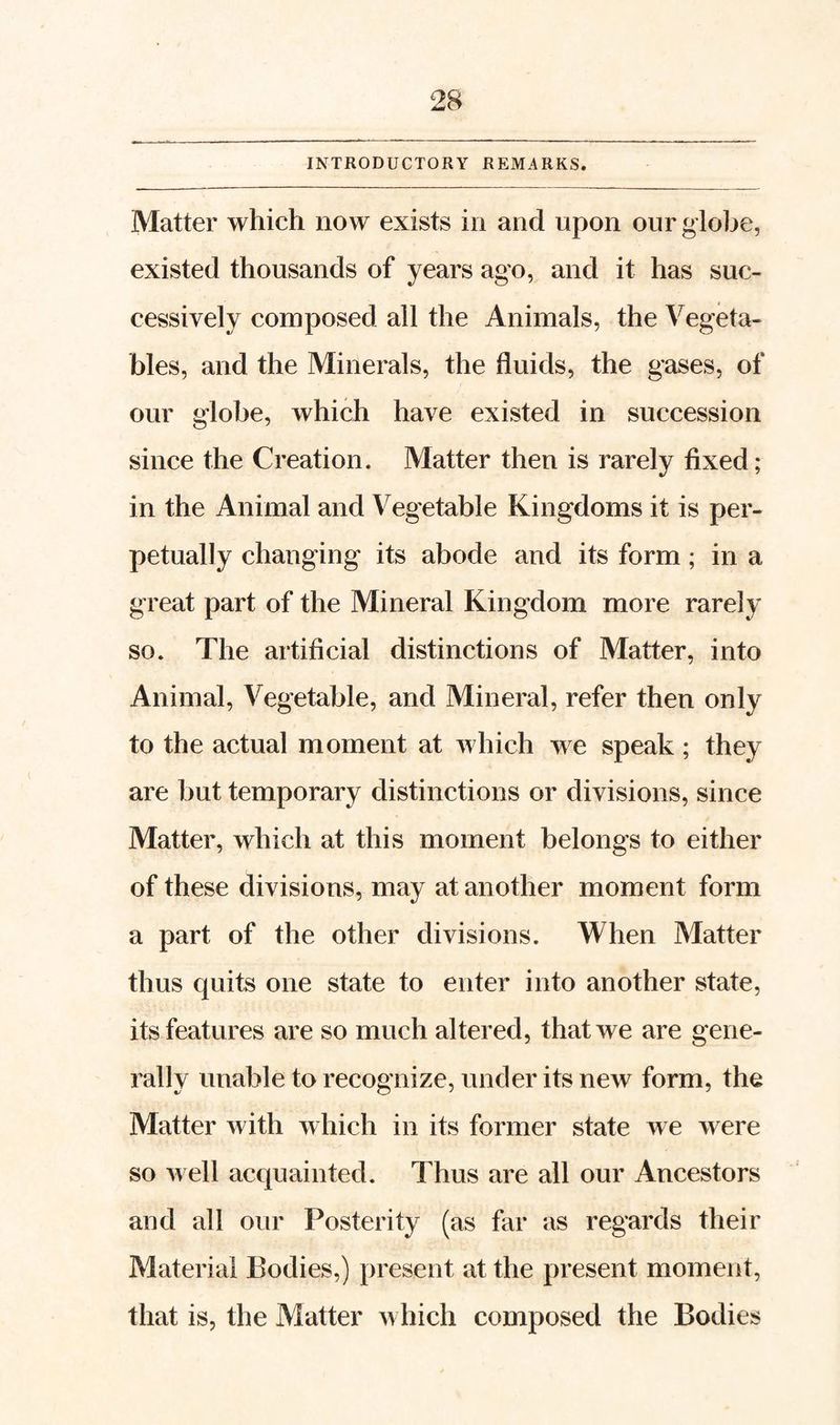 INTRODUCTORY REMARKS. Matter which now exists in and upon our globe, existed thousands of years ago, and it has suc¬ cessively composed all the Animals, the Vegeta¬ bles, and the Minerals, the fluids, the gases, of our globe, which have existed in succession since the Creation. Matter then is rarely fixed; in the Animal and Vegetable Kingdoms it is per¬ petually changing its abode and its form; in a great part of the Mineral Kingdom more rarely so. The artificial distinctions of Matter, into Animal, Vegetable, and Mineral, refer then only to the actual moment at which we speak ; they are but temporary distinctions or divisions, since Matter, which at this moment belongs to either of these divisions, may at another moment form a part of the other divisions. When Matter thus quits one state to enter into another state, its features are so much altered, that we are gene¬ rally unable to recognize, under its new form, the Matter with which in its former state we were so well acquainted. Thus are all our Ancestors and all our Posterity (as far as regards their Material Bodies,) present at the present moment, that is, the Matter which composed the Bodies