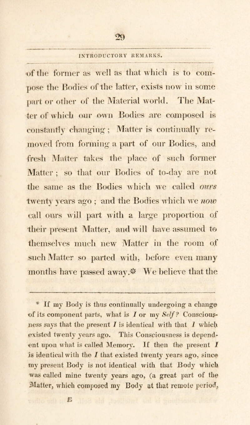 IXTRODUCTORY REMARKS. of the former as well as that which is to com- ]>ose the Bodies of the latter, exists now in some [)art or other of the IMaterial Avorld. The Mat¬ ter of which onr own J3o(lies are composed is constantly changing; Matter is continnally re¬ moved from forming a part of onr Bodies, and fresh Matter takes the place of snch former Matter ; so that onr Bodies of to-day are not the same as the Bodies Avhich Ave called oitrs tAventy years ago ; and the Bodies aa hich aa e ?iow call ours Avill part Avith a large proportion of their present Matter, and Avill have assumed to themselves much iicaa^ Matter in the room of such Matter so parted Avith, before even many months haA e passed away.-^l^ We belioA e that the * If my Body is thus continually undergoing a change ijf its component parts, what is / or my Se/f? Conscious¬ ness says that the present I is identical with that i which existed twenty years ago. This Consciousness is depend¬ ent upon what is called Memory^ If then the present / is identical with the I that existed twenty years ago, since my present Body is not identical with that Body which was called mine twenty years ago, (a great part of the flatter, which composed my Body at that remote period^ B