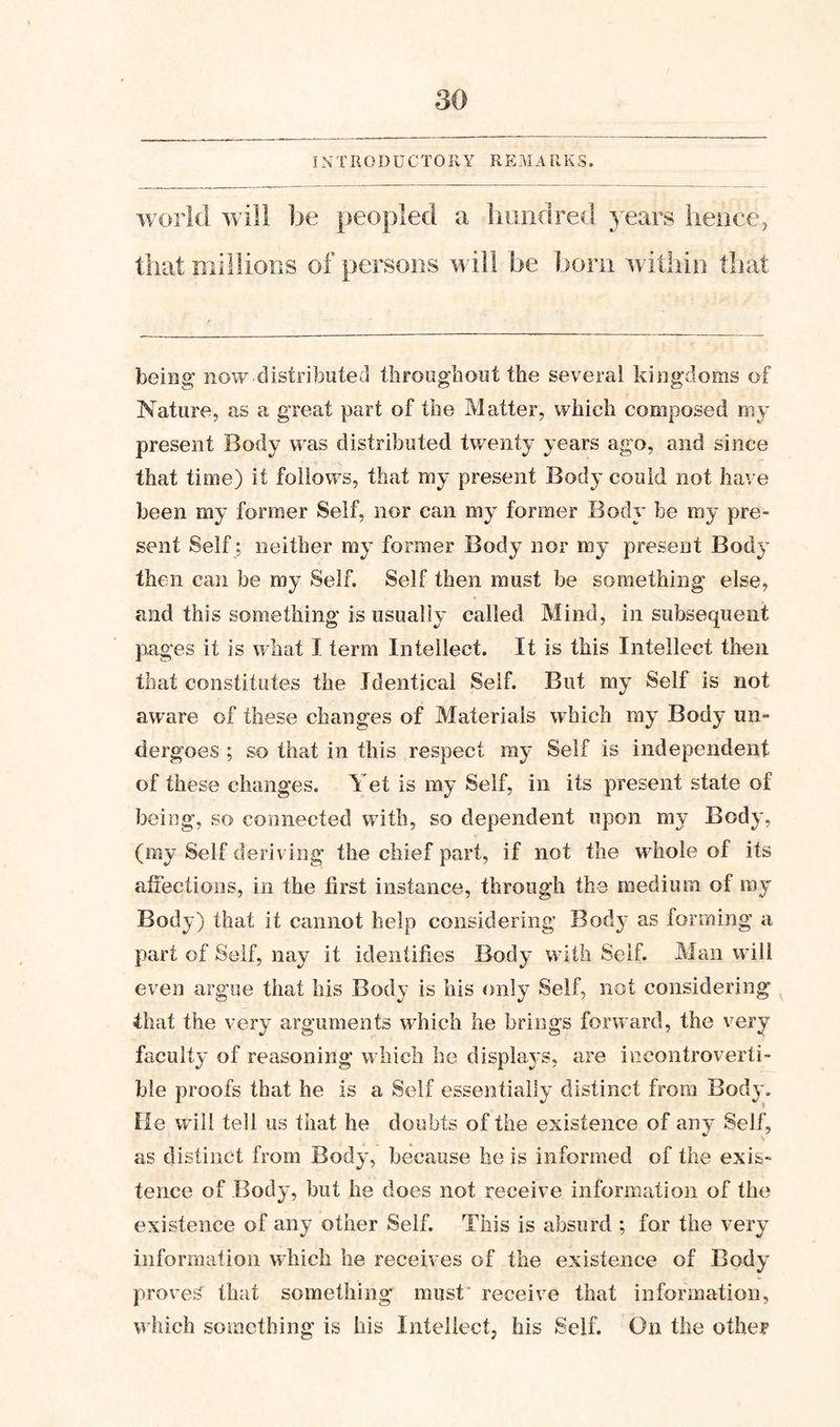 IN T R 0 D U C T 0 R Y R E M A R K S. world will be peopled a liuiidred years hence, that millions of persons will be born within that being now distributed throughout the several kingdoms of Nature, as a great part of the Matter, which composed rny present Body was distributed twenty years ago, and since that time) it follows, that my present Body could not have been my former Seif, nor can my former Body be my pre¬ sent Self; neither my former Body nor my present Body then can be my Self. Self then must be something else, and this something is usually called Mind, in subsequent pages it is what I term Inteilect. It is this Intellect then that constitutes the Identical Self. But my Self is not aware of these changes of Materials which my Body un¬ dergoes ; so that in this respect my Seif is independent of these changes. Yet is my Self, in its present state of being, so connected with, so dependent upon my Body, (my Self deriving the chief part, if not the whole of its allectioDS, in the first instance, through the medium of my Body) that it cannot help considering Bod}' as forming a part of Self, nay it identifies Body with Seif. Man will even argue that his Body is his only Self, not considering that the very arguments which he brings forward, the very faculty of reasoning w hich he displays, are incontroverti¬ ble proofs that he is a Self essentially distinct from Body. He will tell us that he doubts of the existence of any Self, as distinct from Body, because he is informed of the exis¬ tence of Body, but he does not receive information of the existence of any other Self. This is absurd ; for the very information which he receives of the existence of Body proves that something must receive that information, which something is his Inteilect, his Self. On the other