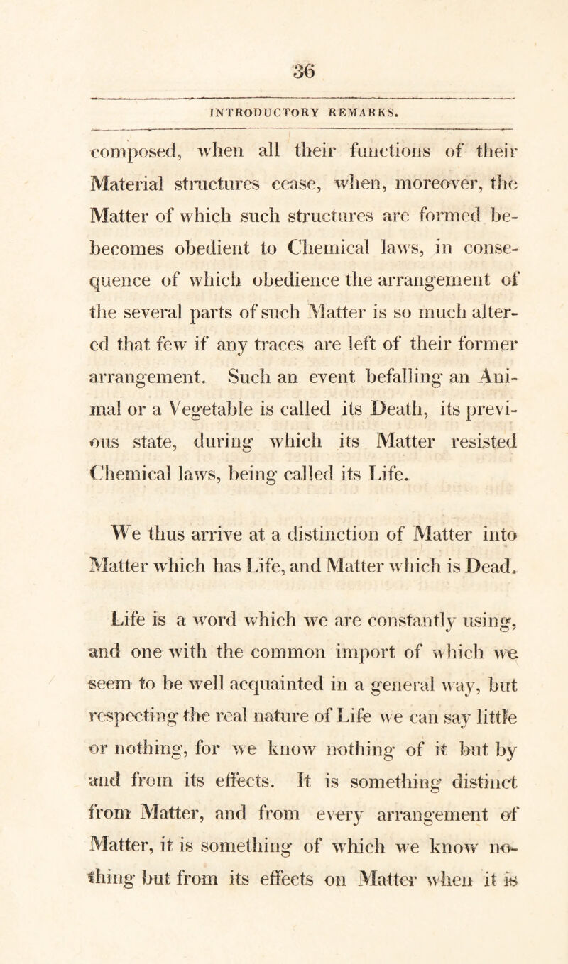 INTRODUCTORY REMARKS. composed, when all their functions of their Material stmctnres cease, when, moreover, the Matter of which such structures are formed be- becomes obedient to Chemical laws, in conse¬ quence of which obedience the arrangement of the several parts of such Matter is so much alter¬ ed that few if any traces are left of their former arrangement. Such an event befalling an Ani¬ mal or a Vegetable is called its Death, its previ¬ ous state, during which its Matter resisted Chemical laws, being called its Life. We thus arrive at a distinction of Vlatter into Matter which has Life, and Matter winch is Dead. Life is a word which we are constantly using, and one with the common import of which we seem to be well acquainted in a general way, but respecting' the real nature of Life we can say little or nothing, for we know nothing of it but by and from its effects. It is something distinct from Matter, and from every arrangement of Matter, it is something of which w e knovr no¬ thing but from its effects on Matter when it is