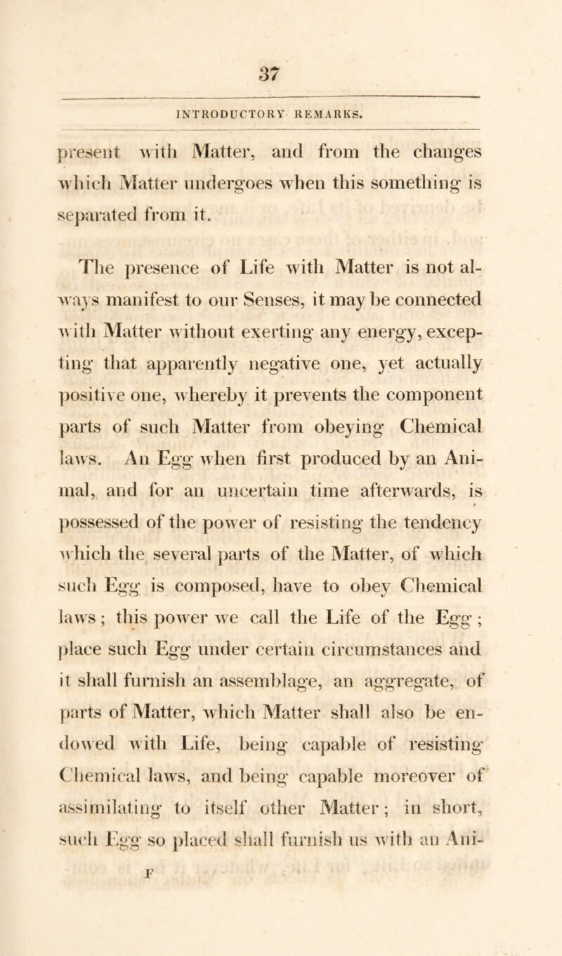 INTRODUCTORY REMARKS. present Matter, and from the changes wliieli Matter undergoes when this something is separated fi-om it. The presence of Life with Matter is not al¬ ways manifest to our Senses, it maybe connected with Matter without exerting any energy, excep¬ ting that apparently negative one, yet actually ])ositive one, whereby it prevents the component parts of such Matter from obeying Chemical laws. An Egg when first produced by an Ani¬ mal, and for an uncertain time afterwards, is ])0ssessed of the power of resisting the tendency ^\’hich the several parts of the Matter, of which such Egg is composed, have to obey Chemical laws; this power we call the Life of the Egg ; place such Egg under certain circumstances and it shall furnish an assemblage, an aggregate, of parts of Matter, which Matter shall also he en¬ dowed ^\ith Life, being capable of resisting Cliemical laws, and being capable moreover of assimilatiug to itself other Matter; in short, such Egg so placed shall furnish us with au Aui-