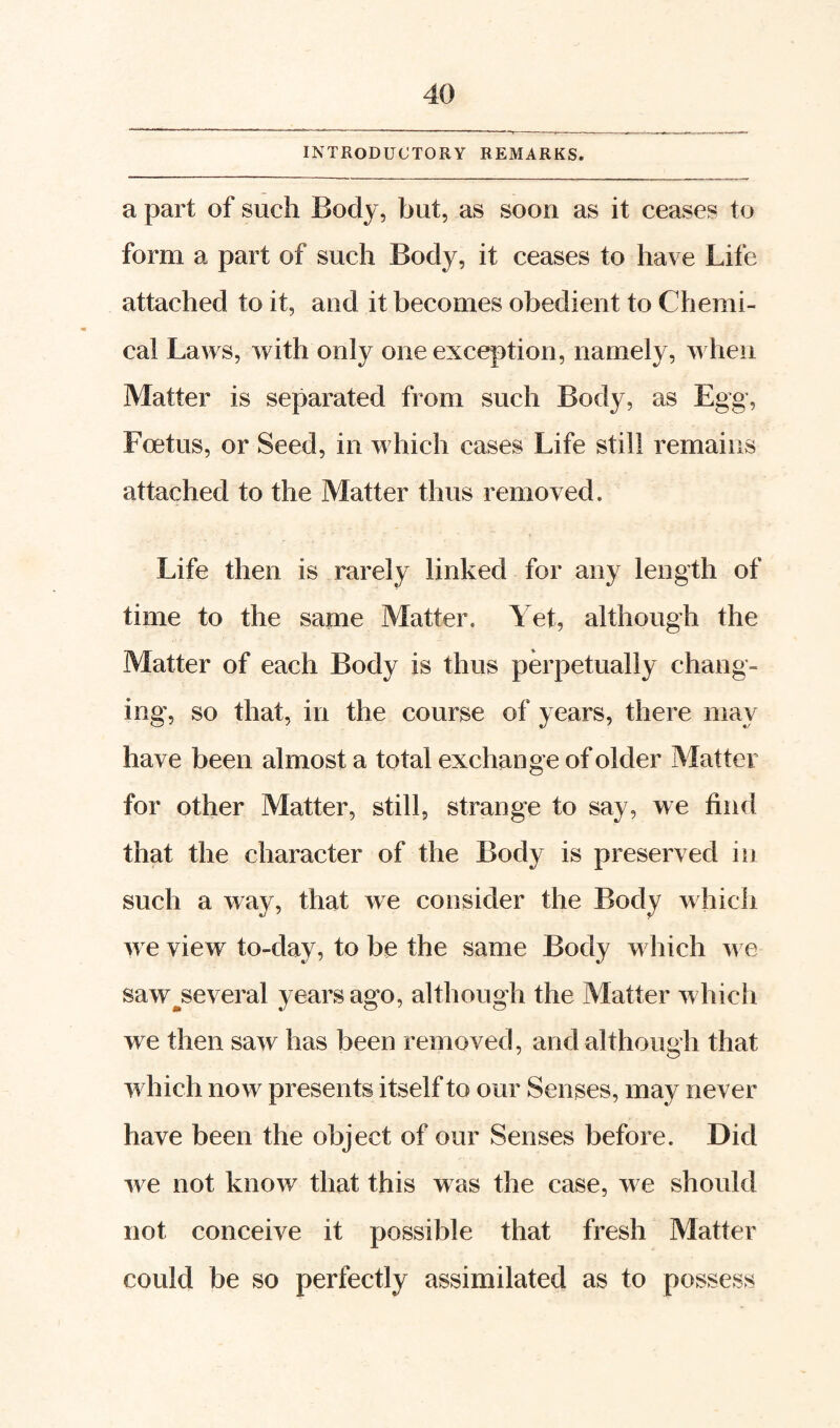 INTRODUCTORY REMARKS. a part of such Body, but, as soon as it ceases to form a part of such Body, it ceases to have Life attached to it, and it becomes obedient to Chemi¬ cal Laws, with only one exception, namely, when Matter is separated from such Body, as Egg, Foetus, or Seed, in which cases Life still remains attached to the Matter thus removed. Life then is rarely linked for any length of time to the same Matter. Yet, although the Matter of each Body is thus perpetually chang¬ ing', so that, in the course of years, there may have been almost a total exchange of older Matter for other Matter, still, strange to say, we find that the character of the Body is preserved in such a way, that we consider the Body which we view to-day, to be the same Body which we saw^several years ago, although the Matter which we then saw has been removed, and although that which now presents itself to our Senses, may never have been the object of our Senses before. Did we not know that this was the case, we should not conceive it possible that fresh Matter could be so perfectly assimilated as to possess