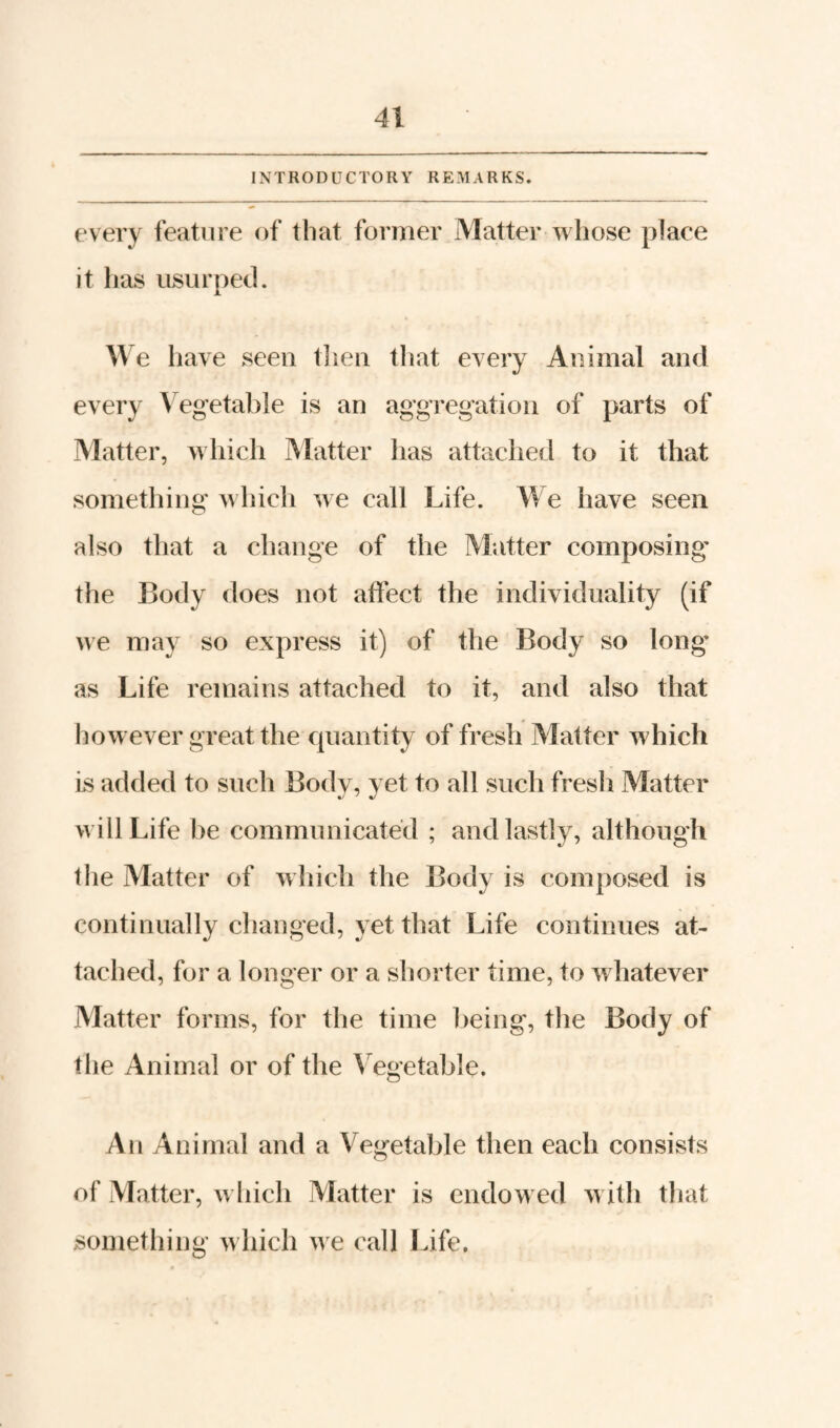 every feature of that former Matter whose place it has usurped. We Iiave seen then that every Animal and every \egetable is an aggregation of parts of Matter, which Matter has attached to it that something which we call Life. We have seen also that a change of the Matter composing* the Body does not affect the individuality (if we may so express it) of the Body so long’ as Life remains attached to it, and also that how ever great the quantity of fresh Matter which is added to such Body, yet to all such fresli Matter w ill Life be communicated ; and lastly, although the Matter of which the Body is composed is continually changed, yet that Life continues at¬ tached, for a longer or a shorter time, to whatever Matter forms, for the time being, the Body of the Animal or of the ^'^egetable. An Animal and a Vegetable then each consists of Matter, w hich Alatter is endow ed w ith that something which we call Life.