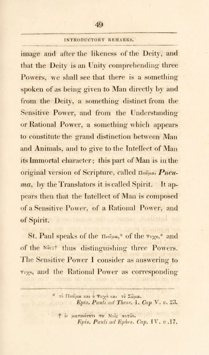 INTRODUCTORY REMARKS. image and after the likeness of the Deity, and that the Deity is an Unity eomprehending- three Powers, we shall see that there is a something spoken of as being given to Man directly by and from the Deity, a something distinct from the Sensitive Power, and from the Understanding or Rational Power, a something which appears to constitute the grand distinction between Man and Animals, and to give to the Intellect of Man its Immortal character; this part of Man is in the original version of Scripture, called Pneii- ma^ by the Translators it is called Spirit. It ap¬ pears then that the Intellect of Man is composed of a Sensitive Power, of a Rational Power, and of Spirit. St. Paul speaks of the n * of the and of the NS?;t tlius distinguishing' three Powers, riie Sensitive Power I consider as answering to and I he Rational Power as corresponding TO Jlyevf^eK. xac.i v) xut rl 'Zuyt.oc. EpJ6\ Pauli ad Thess. ]. Cap V. v, 23, f iv fjiocraiorv)ri ry Noo^ a-vrcUv. Kpis. Pauli ad Epfu'S. Cap. u ,17,
