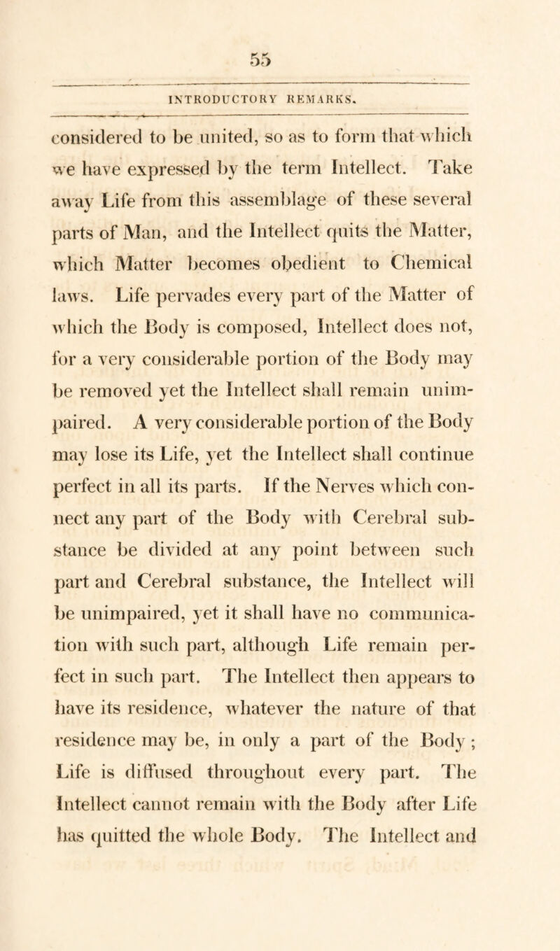 considered to be united, so as to form that Avliich icve have expressed by the term Intellect. I'ake away Life from this assemblage of these several parts of Man, and the Intellect quits the Matter, which Matter becomes obedient to Chemical laws. Life pervades every pai't of the Matter of which the Body is composed, Intellect does not, for a very considerable portion of the Body may be removed yet the Intellect shall remain unim¬ paired. A very considerable portion of the Body may lose its Life, yet the Intellect shall continue perfect in all its parts. If the Nerves which con¬ nect any part of the Body with Cerebral sub¬ stance be divided at any point between such part and Cerebral substance, the Intellect will be unimpaired, yet it shall have no communica¬ tion with such part, although Life remain per¬ fect in such part. The Intellect then ap})ears to have its residence, whatever the nature of that residence may be, in only a part of the Body ; Life is diffused throughout every part. The Intellect cannot remain with the Body after Life has (juitted the whole Body. The Intellect and