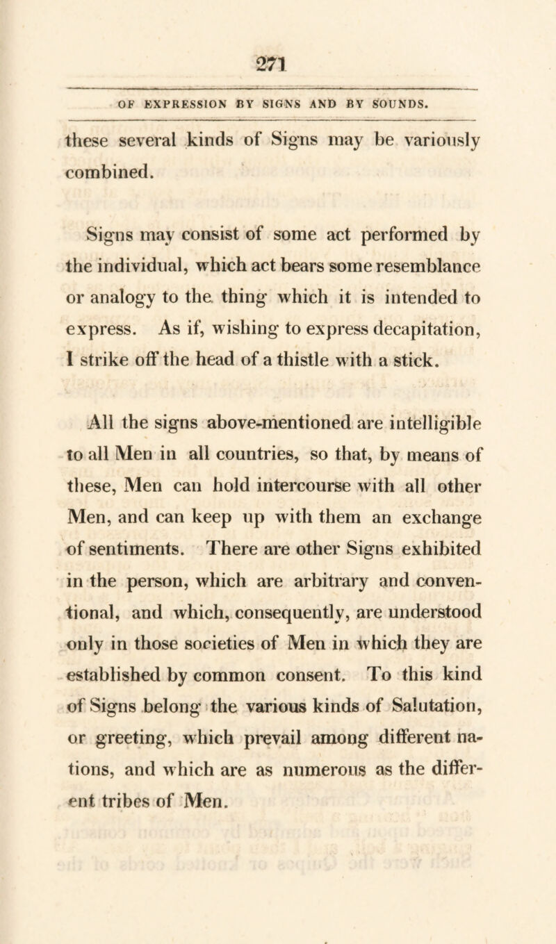 OF EXPRESSION BY SIGNS AND BY SOUNDS. these several kinds of Signs may be variously combined. Signs may consist of some act performed by the individual, which act bears some resemblance or analogy to the thing which it is intended to express. As if, wishing to express decapitation, I strike off the head of a thistle with a stick. All the signs above-mentioned are intelligible to all Men in all countries, so that, by means of these. Men can hold intercourse with all other Men, and can keep up with them an exchange of sentiments. There are other Signs exhibited in the person, which are arbitrary and conven¬ tional, and which, consequently, are understood only in those societies of Men in which they are established by common consent. To this kind of Signs belong:the various kinds of Salutation, or greeting, which prevail among different na¬ tions, and which are as numerous as the differ¬ ent tribes of Men.