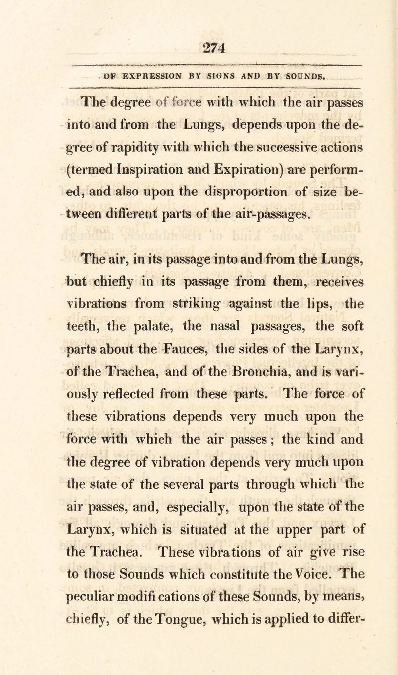 - OF EXPRESSION BY SIGNS AND BY SOUNDS. The degree of force with which the air passes into and from the Lungs, depends upon the de¬ gree of rapidity with which the successive actions (termed Inspiration and Expiration) are perform¬ ed, and also upon the disproportion of size be¬ tween different parts of the air-passages. The air, in its passage into and from the Lungs, but chiefly in its passage from them, receives vibrations from striking against the lips, the teeth, the palate, the nasal passages, the soft parts about the Fauces, tlie sides of the Larynx, of the Trachea, and of the Bronchia, and is vari¬ ously reflected from these parts. The force of these vibrations depends very much upon the force with which the air passes; the kind and the degree of vibration depends very much upon the state of the several parts through which the air passes, and, especially, upon the state of the Larynx, which is situated at the upper part of the Trachea. These vibrations of air give rise to those Sounds which constitute the Voice. The peculiar modifi cations of these Sounds, by means, chiefly, of the Tongue, which is applied to differ-